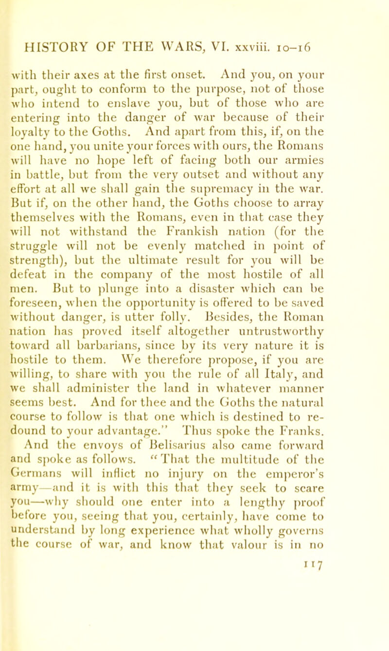 with their axes at the first onset. And you, on your part, ought to conform to the purpose, not of those who intend to enslave you, but of those who are entering into the danger of war because of their loyalty to the Goths. And apart from this, if, on the one hand, you unite your forces with ours, the Romans will have no hope left of facing both our armies in battle, but from the very outset and without any effort at all we shall gain the supremacy in the war. But if, on the other hand, the Goths choose to array themselves with the Romans, even in that case they will not withstand the Frankish nation (for the struggle will not be evenly matched in point of strength), but the ultimate result for you will be defeat in the company of the most hostile of all men. But to plunge into a disaster which can be foreseen, when the opportunity is offered to be saved without danger, is utter folly. Besides, the Roman nation has proved itself altogether untrustworthy toward all barbarians, since by its very nature it is hostile to them. We therefore propose, if you are willing, to share with you the rule of all Italy, and we shall administer the land in whatever manner seems best. And for thee and the Goths the natural course to follow is that one which is destined to re- dound to your advantage. Thus spoke the Franks. And the envoys of Belisarius also came forward and spoke as follows. That the multitude of the Germans will inflict no injury on the emperor's army—and it is with this that they seek to scare you—why should one enter into a lengthy proof before you, seeing that you, certainly, have come to understand by long experience what wholly governs the course of war, and know that valour is in no ir7