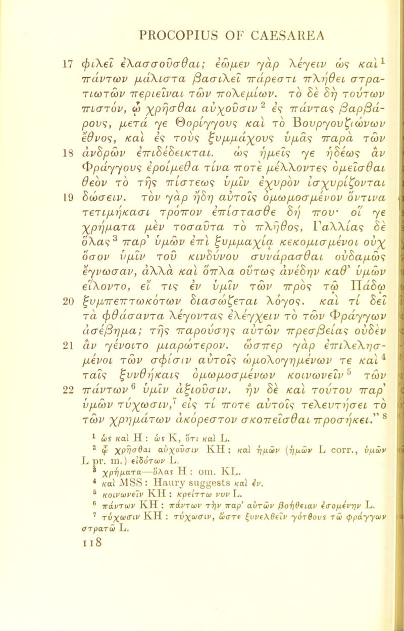 17 (piXel iXaaaovadai; ico/xev yap Xeyetv cos Kal1 irdvTwv fidXccTTa fiaaiXel TrdpeoTL 7r\ijdei crrpa- tiwtwv Trepieivai tcov iroXepLLcov. to he hr) tovtwv ttuttov, to y^pr\a8ai avyovaiv 2 is iravras f3ap/3d- povs, p,erd ye ©opiyyovs real to BoupyovQcovcov edvos, Kal es tou? ^vpupd^ovs vp,ds irapd tcjv I 18 dvhpcov eTrchehetKrai. cos >)p,eis ye ijhecos av I <t>pdyyovs epoLp,e8a -rlva wore pceWovres 6p,elo8ai I debv to tt}? Trio-Tews vpuv e^vpbv lo-y^vpL^ovraL 1 19 hcocretv. tov yap 77877 avrols bp.wpuoap.evov ovriva I TeTiprjKaoL rpoTrov eTTLoraade hi) irov 01 ye I ^pr/para p,ev roaavra to Tr\r)dos, TaWias Be I 6'A.a?3 7rap' vpucov eirl %vp,p,ayla KeKop,top,evoL ou% I ooov iiplv tov kivovvov awdpaodau ovhapcos I eyvwaav, dWd Kal orrXa ovtcos dvehrjv icad* vp,cov I eiXovTO, el tis ev vplv tcov 77720? tm Hdhcp I 20 %up,TreTrTO0ic6Ta)v hiacrco^erai Aoyo?. Kal tl hel ra <\>8daavTa \eyovras i\ey)(eiv to tcov Qpdyycov I dae{3rip,a; tt}s Trapovcri]s avTcov irpea^eLas ovhev I 21 av yevoLTO puiapcoTepov. woirep yap i-rriXeXija- pcevoi tcov acplotv avrols cop,o\oy7]p,evcov re Kal* Tat? ^uv8?']Kais 0 p,co pLocr p,evcov KOivcovelv5 tcov I 22 irdvTwv6 vpuv d^iovaiv. i)v he Kal tovtov Trap1 I VpLWV TV^COOIV,' els TL 7TOT6 aVTOLS TeXeVT 7]0~ei TO tcov xp^p-dToov aKopecrTov OKOTreladai Trpoai'jKei 8 1 dis Kal H : d>s K, on Kal L. 2 Si xpiiodat ai/xovaiv KH: Kal rifiuiv {rjfuuiv L corr., v/.ia>v L pr. m.) (IZoTwv L. 3 Xpri/AaTa—oAas H : Olll. KL. 4 ical MSS : Haury suggests Kal 4u. 6 KOivaivetv KH : KpetTTCt) VVV L. 6 TrdvTaiv KH : irai'Twr t))i' 7raf>' auTaii' /Soyjflfiar iaoixtvqv L. 7 Tyxa,£r'1' KH : tvX'i'O'', oi'CTf |i/i'eA0e?i' -ydTflous ra> (ppdyywv (TTparw L. Il8