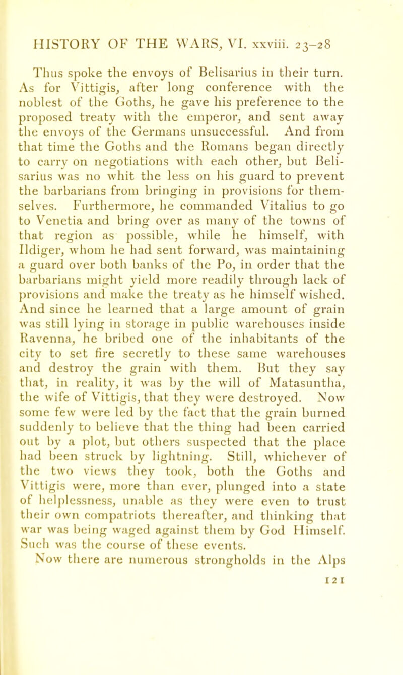 Thus spoke the envoys of Belisarius in their turn. As for Vittigis, after long conference with the noblest of the Goths, he gave his preference to the proposed treaty with the emperor, and sent away the envoys of the Germans unsuccessful. And from that time the Goths and the Romans began directly to carry on negotiations with each other, but Beli- sarius was no whit the less on his guard to prevent the barbarians from bringing in provisions for them- selves. Furthermore, he commanded Vitalius to go to Venetia and bring over as many of the towns of that region as possible, while he himself, with Udiger, whom he had sent forward, was maintaining a guard over both banks of the Po, in order that the barbarians might yield more readily through lack of provisions and make the treaty as he himself wished. And since he learned that a large amount of grain was still lying in storage in public warehouses inside Ravenna, he bribed one of the inhabitants of the city to set fire secretly to these same warehouses and destroy the grain with them. But they say that, in reality, it was by the will of Matasuntha, the wife of Vittigis, that they were destroyed. Now some few were led by the fact that the grain burned suddenly to believe that the thing had been carried out by a plot, but others suspected that the place had been struck by lightning. Still, whichever of the two views they took, both the Goths and Vittigis were, more than ever, plunged into a state of helplessness, unable as they were even to trust their own compatriots thereafter, and thinking that war was being waged against them by God Himself. Such was the course of these events. Now there are numerous strongholds in the Alps