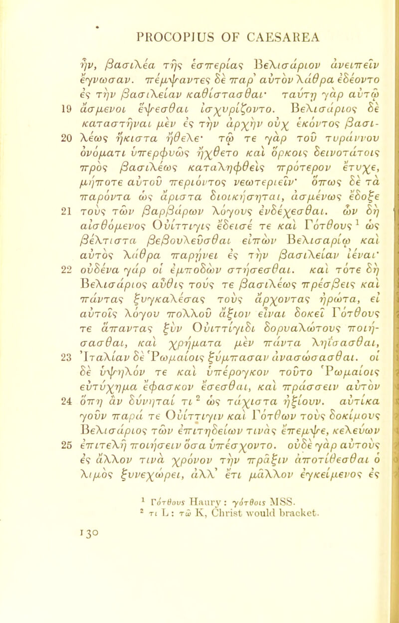 rjv, fiaaiXea t?}? eairepla<i ¥>eXiadpiov dvenrelv eyvaaav. 7rep,\jravTe<; Be Trap clvtov XdOpa eheovTO i<i Ttjv fiaatXelav KaOlaraadai' rainy yap avTU) 19 aajievoi e^readai layypl^ovto. HeXio-dpios Be KaraaTrjvai fxev e'9 rrjv dp%r)v ov% eKoinos /3aai- 20 Xew? rj/ciGTa i]9eXe' tw re yap jov rupavvov ovofiaTi vTrep(f>vco<; ifyOeTO ical op/cois BeivoruTOLS 7rpb<; fiaaiXeax; /caTaXrjcpdel'i irpoiepov ervye, fl)]7TOT6 avTOV 7T€pi6l'TO<; VSCOTepielv' 07TC09 Be TO, ixapovra C09 apiara BioiK)']ar]Tat, do-/xev(o<; eBo^e 21 tou? tS)v [Bapfidpwv Xoyovs evBe)(€a6aL. ojp Bt) alo~86p,evo<; OviTTiyis eBeiae Te Kal Yordovs 1 co<? /3eXriara /3e/3ov\eva0aL elrrooi' HeXiaaplca teal avTOS XdOpa trapyvei e'9 tj)i/ /3ao-iXelai> levat' 22 ovBeva yap ol epb-noBoov ari)aea6ai. icai totc Brj HeXiadpto? av0t<; rou<i re fiaaiXeax; TTpeafteis teal travra^ %vy/ca\eaa<; tou? apyovras rjpeora, el avTols Xoyov ttoXXov d^tov elvai Sotcel TotOov; re airavTas %vv OviTTLyioc BopvaXoorovs itou)- aacrdai, teal ypij/iaTa fxev irdvra Xi]taaadai, 23 'lraXlav Se'Vcopaloi1; ^v/XTraaai' dvaacoaaadai. ol Be v-^n]\6v re Kal virepoyicov tovto 'Pcop.alois evTvyr\p.a ecpaaKov eaeaOai, Kal irpdaaew av~hv 24 OTT7] av Bvv^ral tl 2 o>? rdyiaTa rjtlovv. avrltca yovv irapd xe OubTjiytv Kal VotOcov tov<; Bokl/jov<; HeXtadpios twv eir ltt^BbIwd nvn<; erVe^i^e, xeXevcov 25 eViTeX./} TTOLi'jaeLV oaa vireayovro. ovBe yap avTOvs e'9 dXXov Tivd ypovov tijv irpa^iv dirorlOeadai 0 A.^09 ^vvey^dtpei, dXX en fiuXXov eyKelfievos e'9 1 Tortious Hilary: yirtiois MSS. 2 ti L; rci K, Christ would bracket.