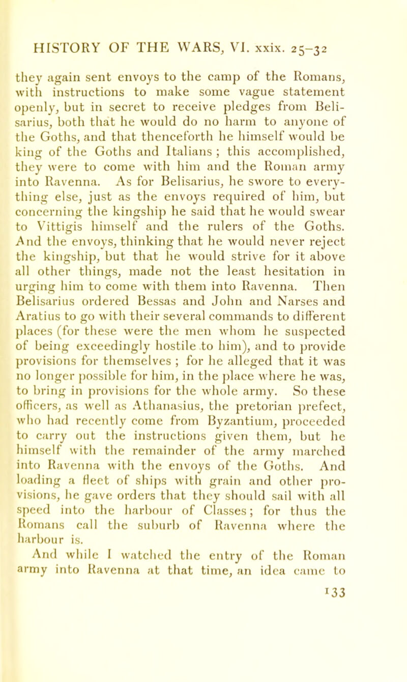 they again sent envoys to the camp of the Romans, with instructions to make some vague statement openly, but in secret to receive pledges from Beli- sarius, both that he would do no harm to anyone of the Goths, and that thenceforth he himself would be king of the Goths and Italians ; this accomplished, they were to come with him and the Roman army into Ravenna. As for Belisarius, he swore to every- thing else, just as the envoys required of him, but concerning the kingship he said that he would swear to Vittigis himself and the rulers of the Goths. And the envoys, thinking that he would never reject the kingship, but that he would strive for it above all other things, made not the least hesitation in urging him to come with them into Ravenna. Then Belisarius ordered Bessas and John and Narses and Aratius to go with their several commands to different places (for these were the men whom he suspected of being exceedingly hostile to him), and to provide provisions for themselves ; for he alleged that it was no longer possible for him, in the place where he was, to bring in provisions for the whole army. So these officers, as well as Athanasius, the pretorian prefect, who had recently come from Byzantium, proceeded to carry out the instructions given them, but he himself with the remainder of the army marched into Ravenna with the envoys of the Goths. And loading a fleet of ships with grain and other pro- visions, lie gave orders that they should sail with all speed into the harbour of Classes; for thus the Romans call the suburb of Ravenna where the harbour is. And while I watched the entry of the Roman army into Ravenna at that time, an idea came to !33