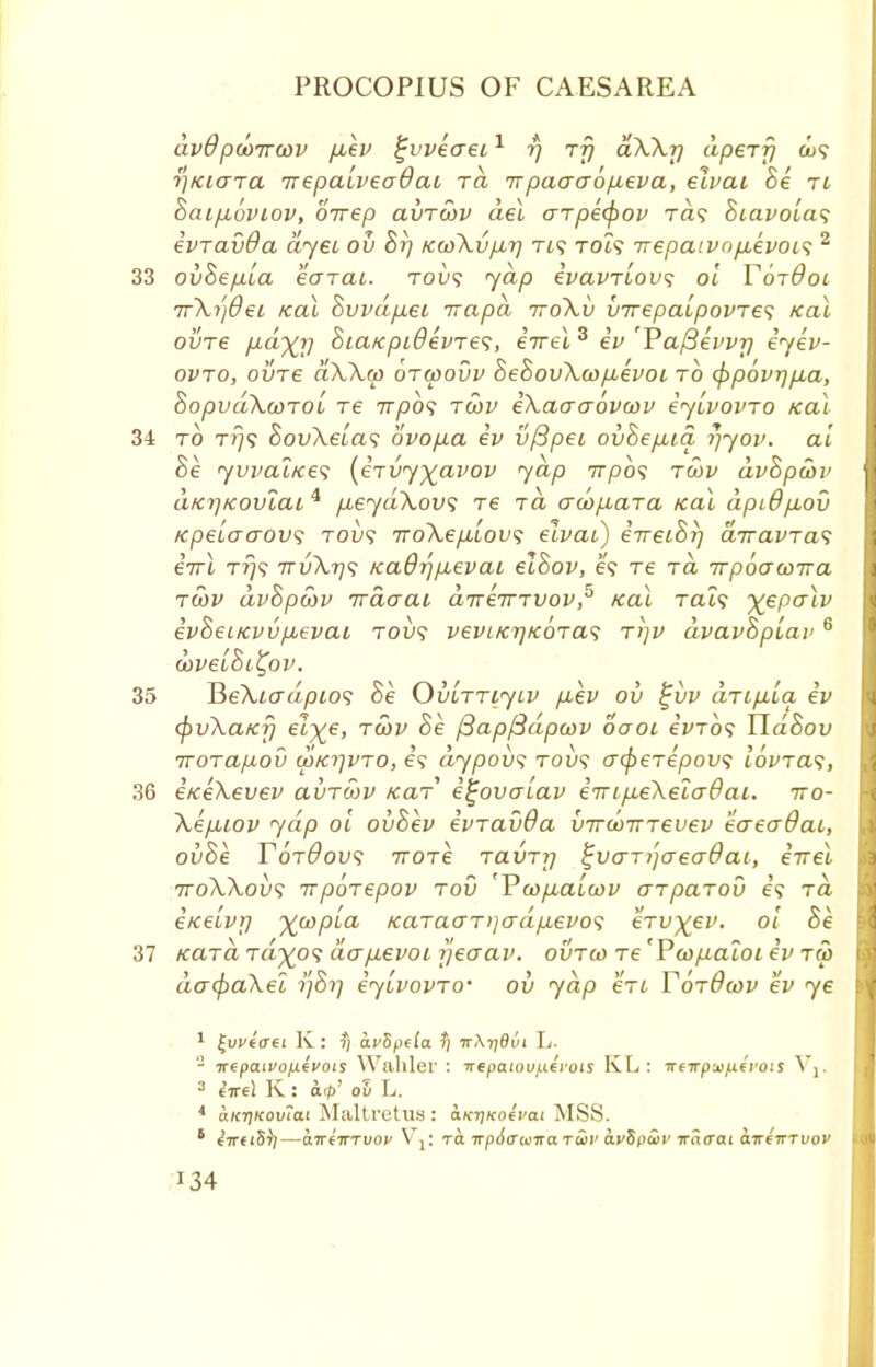 avd pd>irwv p,ev tjvveaei1 rj rfj aWy aperfj ou? ■)]Kiara irepalveadaL ra ttpaacropeva, etvat Be Tt oaifjboviov, oirep clvtwv del arpefyov ra? Biavolas evTavOa dyet ou Br) Ku>\up,r) Tt? tch? Trepaivopbevois 2 33 ouBepla eajai. toi)? yap ivavTLOus ol TotOol Tr\i']6ei teal Buvdp.ei irapd ttoXv uirepalpovTe<; Kal ovre pLa^y 8ia/cpi0evTe<;, iirel 3 iv 'Vafievvr) iyev- ovto, ovre aA.Xco otwouv BeBouXwpbevoi to (ppovrjpia, BopudXcoTol re 7r/oo? twv iXaaaovcov iylvovTO /cal 34 to t?}? BouXelas ovopa iv u/3pei ouBepua r)yov. ai Be yvvat/ces (l-rvy^avov yap irpo^ twv dvBpwv atcrjKoviai 4 p,eyd\ovi re ra acop,aTa Kal dpiffpLou /cpeiaaovs toi)? iroXeplous elvai) iireiBi) diravTa^ eVi t?)? 7Tv\r)<; Kadrjpuevai elBov, e? tc to. irpoawrra twv dvBpcov Traaai direirTvov,5 Kal Tat? -\epalv ivBeiKvu/xevai tou? vevi/crj/coTas t>)V dvavBpiav 6 wvelBi^ov. 35 ¥>e\iadpios he OuuTTiyiv p,ev ou %vv aTipLLa ev (pvXa/cf) el^e, tcov Be fiapfidpcov oaoi eVro? UdBou TTOTapov cp/cijVTO, e? dypous tou? o-<f>eTepov<; loWa?, 36 eiceKevev ai/Tcov /caT i^oualav eTTip.e\ela6ai. iro- XepLiov yap ol ouBev evTavOa uircoTTTeuev eaeaOac, ouBe YotOous iroTe TauT?; ^uaTijaeaOai, irrel ttoWovs irpoTepov tov 'Vcop,aLcov GTpaTou e? to. itce'ivy ywpla KaTaaT)]crdpevo<i eTU)(ev. ol Be 37 tcaTci tct^o? dapevoi rjeaav. outgo Te 'Pcopaloi iv tw dacpaXei i]Bi~i iylvovTo- ou yap eVt TotOwv ev ye * itepaivoiievois Waliler : Ttepaiov^vois KL: ireirp'jifxcvois \ ] 3 tVel K: cup' ov L. 4 aKrjKovtat Maltretus : ctKr]Ko4i>a.i MSS. 8 eVfiS-))—a7r(TrTuo^ V\: Ta irpSaama twv dt'Sptir ira<rai dir67TTi;o>' J34