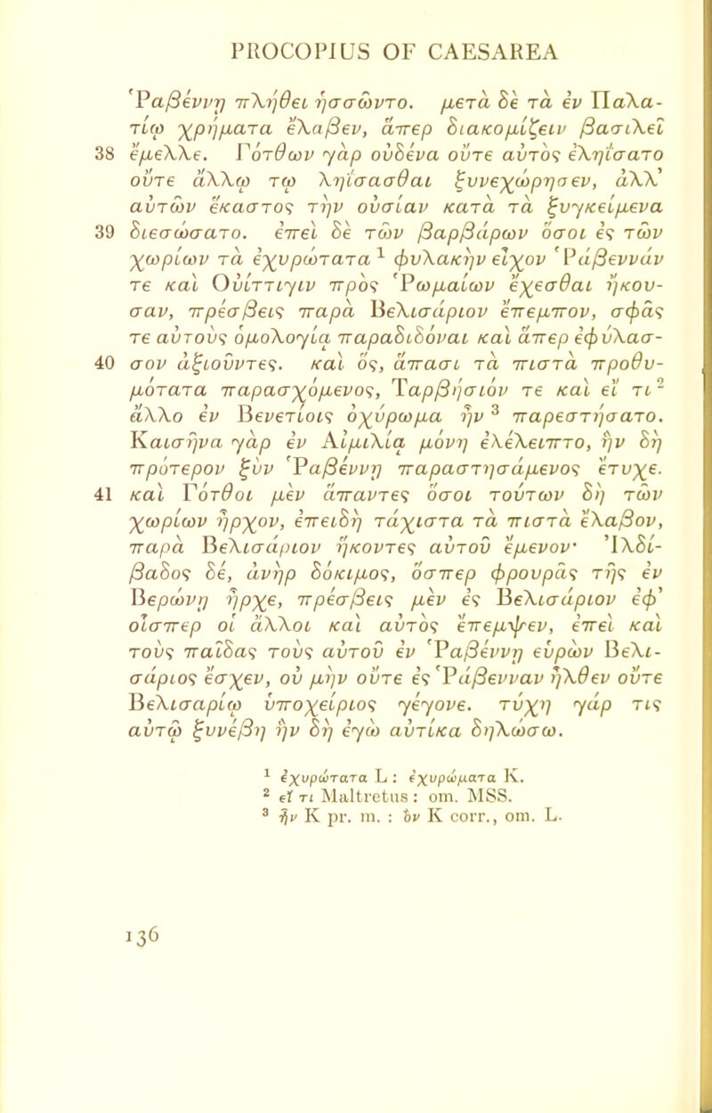 Pafievvr) irXijOeL i)aawvro. fiera Be rd iv TlaXa- TL(p ^p>]fiaTa eXafiev, direp &tafcop,L%eii' fiaacXel 38 ep^eXXe. VotOwv yap ovheva ovre avrbs iXrjiaaTO ovre aXXcp tw Xrjtaaadai ^vve^diprjaev, dXX avTtoP eKCKTTo? Tijv ovaLav Kara ra £vy/ceLp.eva 39 Sieacoaaro. iwel Be twv f3ap/3dpo)v baoi e? twv ^wpicov to, e^vpooTaTa1 (frvXa/cijv el^ov 'Pdftevvdv T6 KCli OvLTTLJIV 7T/30? 'P(t)p,aLCOV e^eadcU 7]K0V- aav, 7rpea(3ei<; irapa HeXiadpiov eirep^irov, a(/>a? re clvtovs bpoXoyia. rrapaBiSovai /cal dixep icpvXaa- 40 oov d^tovvres. /cal 09, ctTracn ra ttlgtci irpodu- pborara 7rapacrx6p.evo<;, Tap^ijaiov re icai el Tt2 aXXo iv Bei/eTtot? 6%vpcop.a rjv 3 7rapeari']aaTO. \\aLa?)va yap iv KlpiXlq, povr\ iXekeiino, r/v Sij irpbrepov $ji>v 'Paf3evvr) irapaaTi](jdp.evo<i erv^e. 41 /cal YorOoi p,ev diravre^ oaot tovtcov h>) ra>v ~%wpiwv rip^ov, eVetS/) TayiaTa rd iriaid eXa/3ov, irapa BeXiadpiov ij/covres ai/TOV ep,evov 'IXSt- /3aSo? he, dvr)p 86tcip,o<;, dairep (frpovpas tt\^ ev V>epcovrj ripxe> it peer fiei? p,ev e? BeXiadpiov olcnrep ol dXXoi /cal auTO? eirepL^rev, iirel icai tou? 7ratSa9 toi)? avrov iv 'Vafievvrj evpiov BeXt- crdpLOS ecryev, oil p,i]v ovre is'Pdfievvav i]X0ev ovre VieXiaapLcp viro)(eipio<; yeyove. tu^i] yap ti? avTw £vve/3>] fjv 8i] iyu> avri/ca 8i]Xooaa). 1 ixvptirara L : e^upti/MXTa K. 2 ef ti Maltretus : om. MSS. 3 tfv K pr. ra. : hp K coit., om. L.