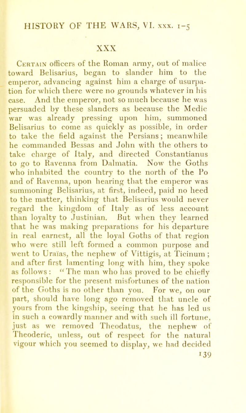 XXX Certain officers of the Roman army, out of malice toward Belisarius, began to slander him to the emperor, advancing against him a charge of usurpa- tion for which there were no grounds whatever in his case. And the emperor, not so much because he was persuaded by these slanders as because the Medic war was already pressing upon him, summoned Belisarius to come as quickly as possible, in order to take the field against the Persians; meanwhile he commanded Bessas and John with the others to take charge of Italy, and directed Constantianus to go to Ravenna from Dalmatia. Now the Goths who inhabited the country to the north of the Po and of Ravenna, upon hearing that the emperor was summoning Belisarius, at first, indeed, paid no heed to the matter, thinking that Belisarius would never regard the kingdom of Italy as of less account than loyalty to Justinian. But when they learned that he was making preparations for his departure in real earnest, all the loyal Goths of that region who were still left formed a common purpose and went to Uraias, the nephew of Vittigis, at Ticinum ; and after first lamenting long with him, they spoke as follows : The man who has proved to be chiefly responsible for the present misfortunes of the nation of the Goths is no other than you. For we, on our part, should have long ago removed that uncle of yours from the kingship, seeing that he has led us in such a cowardly manner and with such ill fortune, just as we removed Thcodatus, the nephew of Thcoderic, unless, out of respect for the natural vigour which you seemed to display, we had decided