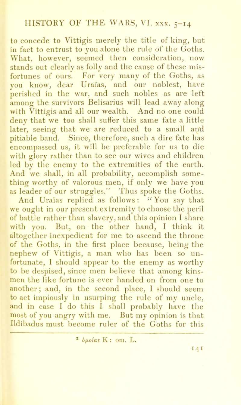 to concede to Vittigis merely the title of king, but in fact to entrust to you alone the rule of the Goths. What, however, seemed then consideration, now stands out clearly as folly and the cause of these mis- fortunes of ours. For very many of the Goths, as you know, dear Urai'as, and our noblest, have perished in the war, and such nobles as are left among the survivors Belisarius will lead away along with Vittigis and all our wealth. And no one could deny that we too shall suffer this same fate a little later, seeing that we are reduced to a small and pitiable band. Since, therefore, such a dire fate has encompassed us, it will be preferable for us to die with glory rather than to see our wives and children led by the enemy to the extremities of the earth. And we shall, in all probability, accomplish some- thing worthy of valorous men, if only we have you as leader of our struggles. Thus spoke the Goths. And Urai'as replied as follows: You say that we ought in our present extremity to choose the peril of battle rather than slavery, and this opinion I share with you. But, on the other hand, I think it altogether inexpedient for me to ascend the throne of the Goths, in the first place because, being the nephew of Vittigis, a man who has been so un- fortunate, I should appear to the enemy as worthy to be despised, since men believe that among kins- men the like fortune is ever handed on from one to another; and, in the second place, I should seem to act impiously in usurping the rule of my uncle, and in case I do this I shall probably have the most of you angry with me. But my opinion is that Ildibadus must become ruler of the Goths for this Afialas K : om. L.