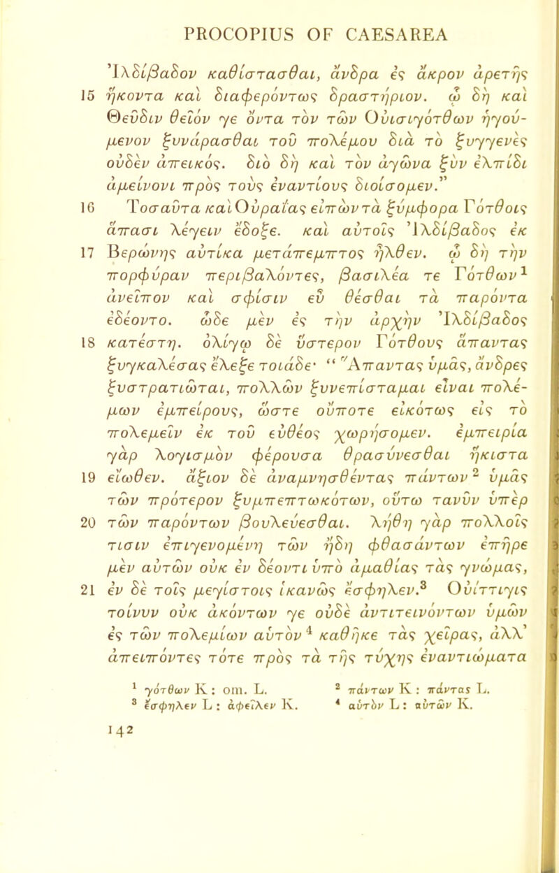 'lXBufiaBov KaQlaTaaQai, dvhpa es aicpov aperr}? 15 rjKovTa icai Bia^ep6vTco<i 8pao~Ti')piov. a> Br) tcai &evBiv Oelbv ye ovia tov tcov OviatyoTdcov rjyov- fxevov ^vvdpaaOai tov TroXepuov Bid to %vyyevk<; ovBev aireiKos. Bib Brj /cal tov dycova i;uv iXirlBi afjuelvovi Trpb<; toi/? ivavTiovs 8ioicTop,ev. 1G ToaauTa /caiOvpatas elirayvTa tjvfitfiopa Tot&ois diraai Xeyeiv eBo^e. /ecu auToi? 'IXBlfiaBos €K 17 Bepaw;? avTitca /xeTa7re/i7TT0? rjXOev. a> Bi) tijv wop(f)upav TrepifiaXovTes, ftacnXea re TqtOcov1 dvelirov Kal acf>iaiv ev QecrBai tc\ irapbvTa eBeovTO. ooBe piev e? t>]v dp^rjv 'IX.8t/3aSo? 18 kclt€o~t7], oXiycp Be vaTepov T6t6ov<; airavTas i;vy/caXecra<; eXe^e TOidBe'  AiravTas vp.a<;, dvBpes tjvaTpaTi£)TCU, ttoXXwv ^vveiriaTapiai elvai 7roXe- p.cov epnrelpov;, wene oviroTe ei'/tOTO)? a? to TroXepteiv e/c tov evdeos -^copi^aopiev. epnreipLa yap Xoyiapbbv (pepovaa 6 paavvecrOai rjKiaTa 19 elcoOev. d^iov Be. dvap.vr]cr0evTa<; ttuvtcov 2 tyia? twv irpoTepov ^v^nreTTTcoKOTCov, ovtco tclvvv virep 20 tcov rrapovTcov /3ovXeveo~0ac. Xi]6i] yap 7roXXoi$ tloiv eiriyevop.eini tcov tf8>] (bdaadvTCov eTrfjpe piev avTtov ovtc iv Beoim virb dp,adia<; Ta? yvu>p.a<;, 21 ev Be Toi? p,eylaToi<; ticavoos ea(pi]\ev.s OviTTiyis toLwv ovk d/covTcov ye ovBe dvTiTeivbvTcov vpicov 69 tcov TToXepLcov avTOvi KaOrjKe Ta? xelpas, dXX direnrovTe^ totc irpb<; to, t/}? tit\^?? £vavTicop.aTa 1 yorOaiv K : oin. L. 2 irdiToiv K : iravras L, 3 e<r<p-q\tv L : arpuKfy K. 4 auri»' L: avTwv K.