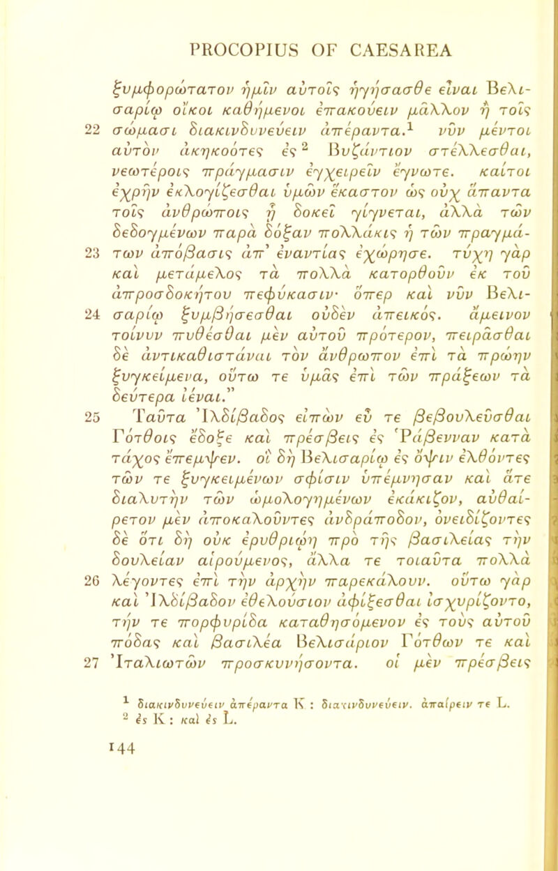 £vfA(popa>TaTov i]plv avTois rjy>']aaa8e elvai BeAt- aapito olkoi fcad)']/nevoi eiraKodeiv fxaWov rj TOi? aco/naat SiaKLvSvveveiv direpavTa.1 vvv pevTOi avrbi' aK7]K00T6<i e?2 Bv^uvtiov areXXeaOai, vecorepois irpdypLaaiv iy^eipelv eyvcore. kclltoi ^XPW inXoyL^eadat vp.cov eKaarov a>9 ov% diravra TOi? dvQ pcoiroi^ r) SoKel yiyverai, dXXa rcov hehoy pevcov irapd So^av -noXXaKis r) rcov irpaypd- tcov a7r6/3aai<; dir' evavrias e^copr/ae. tv)()] yap Kal pbeTapeXos t« iroXXd Karopdovv i/c rov dirpoahoK))Tov rrecfiVKaaiv oirep Kal vvv Be>u- aapico %vp,/3>'](T€(T0ai ov8ev direi/cos. dp,eivov tolvvv irvQeaOai pev avTOV irporepov, ireLpdaOat Be avTiKaOLGTavai rov dvdpcoiTov iwl rd irpdj-qv ^vytceipLeva, ovtco re iip-ds iirl rcov Trpd^ecov rd Sevrepa levai. TavTa ylXSif3a8o<; eliroov ev re {3e{3ovXevcrdai YoiQois eSo^e Kal Trpeaftets e'9 'Pdftevvav Kara ra^09 eirepLijrev. 01 Sr/ MeXitrapLco e'9 d-yjriv eXOovTes rcov re ^vyKeipuevcov acptaiv virep^vijaav Kal are SiaXvrr/v tcov d>p,oXoyr]p,evcov eKciKi^ov, avOai- perov p,ev diroKaXovvTes dvhpdirohov, 6v€i8l£oi'T€<; 8e qjl S?? ovk epvOpupri irpb rrj^ fiaaiXeias tijv SovXeiav alpovp,evo<;, dXXa re roiavra voXXd XeyovTes eVi ttjv dp)(i]v irapeKaXovv. ovtco yap Kal 'lXbifiao'oi' iOeXovaiov dcpi^ecrdai Icr-^vpL^ovTO, TTjV T€ TTOpCpVplSa KUTaOlJCTOpeVOV 69 TOU? avTov 7r68a<; Kal BacrtXea BeXiadpiov YorOcov re Kal 'IraXicorcov TrpoaKvv^crovra. oi p,ev 7rpeaf3ei<; 1 SiaKtvSvveveiv awepafra K : Sia <iv5uveveiv. awalpeiv re L. 2 is K : Kal is L.