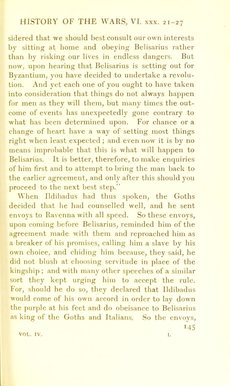 sidered that we should best consult our own interests by sitting at home and obeying Belisarius rather than by risking our lives in endless dangers. But now, upon hearing that Belisarius is setting out for Byzantium, you have decided to undertake a revolu- tion. And yet each one of you ought to have taken into consideration that things do not always happen for men as they will them, but many times the out- come of events has unexpectedly gone contrary to what has been determined upon. For chance or a change of heart have a way of setting most things right when least expected ; and even now it is by no means improbable that this is what will happen to Belisarius. It is better, therefore, to make enquiries of him first and to attempt to bring the man back to the earlier agreement, and only after this should you proceed to the next best step. When Ildibadus had thus spoken, the Goths decided that he had counselled well, and he sent envoys to Ravenna with all speed. So these envoys, upon coming before Belisarius, reminded him of the agreement made with them and reproached him as a breaker of his promises, calling him a slave by his own choice, and chiding him because, they said, he did not blush at choosing servitude in place of the kingship ; and with many other speeches of a similar sort they kept urging him to accept the rule. For, should he do so, they declared that Ildibadus would come of his own accord in order to lay down the purple at his feet and do obeisance to Belisarius as king of the Goths and Italians. So the envoys,