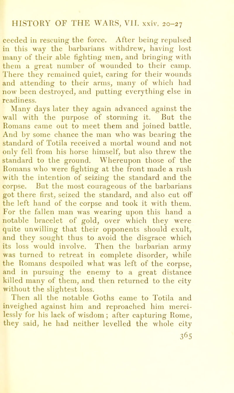 ceeded in rescuing the force. After being repulsed in this way the barbarians withdrew, having lost mauv of their able fighting men, and bringing with them a great number of wounded to their camp. There they remained quiet, caring for their wounds and attending to their arms, many of which had now been destroyed, and putting everything else in readiness. Many days later they again advanced against the wall with the purpose of storming it. But the Romans came out to meet them and joined battle. And by some chance the man who was bearing the standard of Totila received a mortal wound and not only fell from his hoi'se himself, but also threw the standard to the ground. Whereupon those of the Romans who were fighting at the front made a rush with the intention of seizing the standard and the corpse. But the most courageous of the barbarians got there first, seized the standard, and also cut off the left hand of the corpse and took it with them. For the fallen man was wearing upon this hand a notable bracelet of gold, over which they were quite unwilling that their opponents should exult, and they sought thus to avoid the disgrace which its loss would involve. Then the barbarian army was turned to retreat in complete disorder, while the Romans despoiled what was left of the corpse, and in pursuing the enemy to a great distance killed many of them, and then returned to the city without the slightest loss. Then all the notable Goths came to Totila and inveighed against him and reproached him merci- lessly for his lack of wisdom ; after capturing Rome, they said, he had neither levelled the whole city