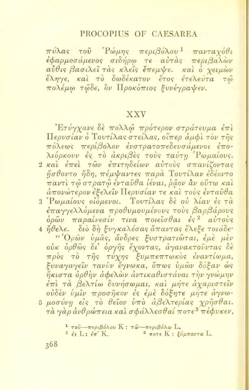 7rvXa<; tov 'PoofArjs Trepi/3oXov1 Tvavja^oQi i<pap/u,oadfxevo<; ai8rfpa> re avra<; 7repi/3aXa>v avdis ftaaiXei Ta9 KXels errefxtye. Kal 6 ^€ip.oov eXr/ye, Kal to BwBeKarov exo? ereXevTa ra> 7ro\ifMu> rcpSe, bv Ylpo/coirios ^vveypa-^rev. XXV 'EiTuy%ave Be rroXXd) rrporepov arpdrevfia eirl Uepvalav o Tovr[\a<; o-TeiXas, oirrep dp,(pl tov rrjf 7roA,ew9 TreplfioXov ivaTpaTOireSevad/xevoi iiro- Xioptcovv e'9 to a/cpt/Se? tow? tclvtij 'VwpLaiovs. 2 Kal errel tcov eTriT^Beucov avrovs airavi^ovTas fjaOovro rjhrj, TrepL^\ravTe<; Trapd TovTiXav iSeovro rravTL tco arparu) ivravda levai, paov av ovtco Kal drrovooTepov itjeXelv Ylepvalav re Kal tov<; ivravda 3 fPa)/xatou5 olop,evoi. TouTtXa? Be ov Xiav €9 ra iirayyeXXopieva irpodvfiovpuevov^ tow? ftapfidpovs opwv irapalvealv riva iroietcrdai e?2 avTOvs 4 r)0eXe. Bib Br) %vyKaXeaa<; airavras eXe^e roidBe-  'Opcov vp,a<;, dvBpe<; ^varpaTLcorai, ip,e p,ev oxjk bpdws Bi 0/377)9 exovras, dyavaKTOvvras Be 7T/309 to t?79 tu^;/;9 £u/X7re7TTa)K:o9 evavTLO)p.a, ^vvayayelv ravuv eyvwKa, ottoo? v/j.cov Bo^av 009 riKiara bpOiiv dcpeXcov avTiKaOiardvai tijv yvoofiijv eVt t<2 /3eA,Tt£o Bvvijaeofiai, Kal fiifre a^apto-reiv ovBev upuv irpoarjKov e'9 ip-e Bb^rjje p^jre dyvco- 5 fxoavvrj et'9 to #etof vtto dfieXrepLas %pi)o-0ai. Ta yap dvOpcorreta Kal a<l>dXXeo~6al rrore3 rrecpvKev, 1 tov—irepifi6\ov K : Ta>—■ntptf}6\a> L. 2 es L : fir' K. 3 ttotc K : ^v/xirayTa L.