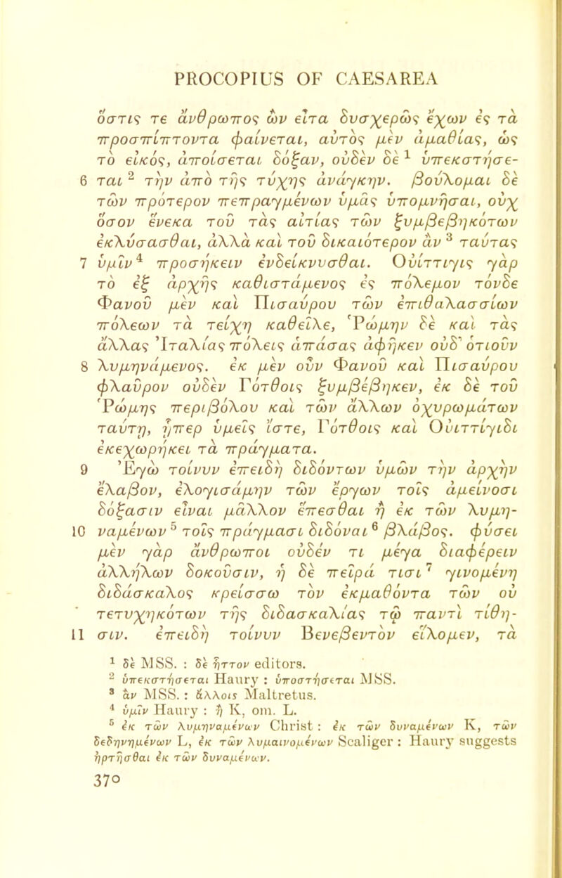 ocrri? Te dvO pcoiro<; cov elra Bva^epco^ e^cov e? ra TrpoaTTLiTTOVTa (f>aiveTai, avTOi p.ev dpaOias, a>? to €Lko<;, airoLaerai Bo^av, ovBev Be 1 vireKaT^ae- 6 rat, 2 rrjv dirb rPj<; Tv%rj<; dvdy/ci]v. f3ov\opai Be tcov irpoTepov ttsttpayptevcov vp,d<; viropbvrjaai, ov% oaov eve/ca tov t<z? cuVta? tcov ^vp/3e^i]KOTtov i/c\vaao~0ai, dXXa teal tov BiKaioTepov dv 3 raura^ 7 v/ulv* 77poaij/ceiv ivBeLKvvaOai. OvLTTiyis yap to i£ dp^fys /ca6iaTdp,evo<; e\ 7roXep.ov rovBe <t>avov p,ev Kal Uiaavpov tcov eirL0a\aaaLcov TroXecov ra Teixv /caOelXe, 'Vd>p.7]v Be Kal Ta? aXXa<; 'IraXLas iroXeis dirdaa<; dcpr/Kev ovB'' otiovv 8 Xvp,rjvdp,evo<i. i/c p,ev ovv <&avov Kal Hiaavpov tpXavpov ovBev F6t9oi<; %vp.f3e/3>]Kev, etc Be tov 'Pco/z?;? TrepifioXov Kal tcov aXXcov o^ypcop-aTcov TavTr), fjTrep vpeis tare, VoT0oi<i Kal OviTTLyiBi iKe^copjjKec t<x irpdyp,aTa. 9 'Kyoo tolvvv iireiBr] BiBovtcov vp,cov ri]v dp^rjV eXafiov, iXoyiadp,t]v tcov epycov toi? dfietvoai Bo^aatv eivai pdXXov eTreadai rj eK tcov Xvpui- 10 vapuevcov 5 TOi? nrpdypacrL BiBovai6 /3\a/?o<?. cpvaet p,ev yap dvOpcoiroi ovBev ti peya Biacpepeiv dXXrfXcov Bokovgiv, ?; Be irelpd tlctl ' yivop,evrj 8iBdo-Ka\o<; KpeLaaco tov eKp,aBbvTa tcov oh TeTV^KOTCOv t?;9 8i8ao~Ka\i'a<; ra> nravrl Tidij- 11 aiv. iireiBi] tolvvv HevefievTov eiXop-ev, ra 1 8e MSS. : 5e t)ttov editors. 2 u7r6K(rTT)(7€Tai Haury : viroaTticirai MSS. 8 av MSS.: &\\ois Maltretus. 4 ufxlv Haury : •*/ K, oin. L. 5 iic t£iv Kv)X7]va.^(vu'v Christ : in twv Swanevuv K, t5>v Se$Tlv7)fA(vwi> L, 6/c twv \vf.iaivoj.^vwv Scaligcr : Haury suggests rfprriaBai he tS>v Suva/if i'wv. 37°