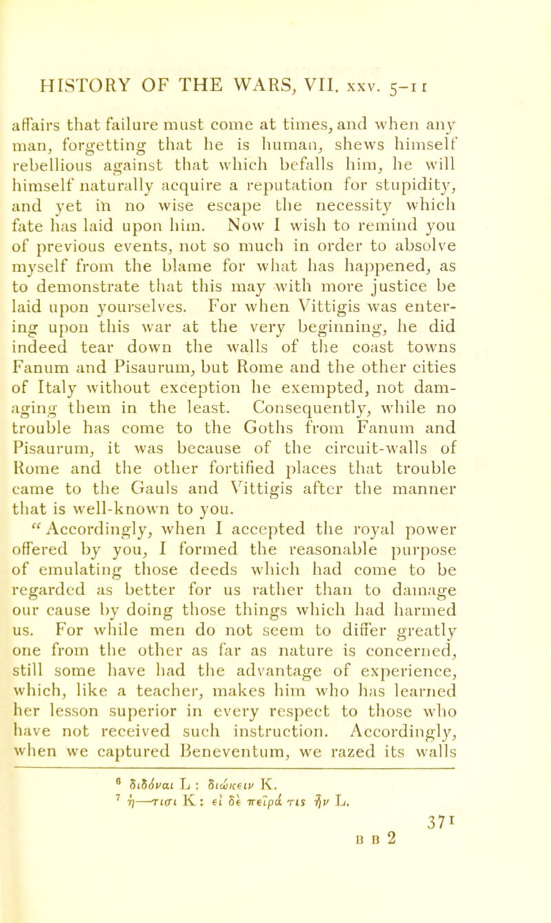 affairs that failure must come at times, and when any man, forgetting that he is human, shews himself rebellious against that which befalls him, he will himself naturally acquire a reputation for stupidity, and yet in no wise escape the necessity which fate has laid upon him. Now 1 wish to remind you of previous events, not so much in order to absolve myself from the blame for what has happened, as to demonstrate that this may with more justice be laid upon yourselves. For when Vittigis was enter- ing upon this war at the very beginning, he did indeed tear down the walls of the coast towns Fanum and Pisaurum, but Rome and the other cities of Italy without exception he exempted, not dam- aging them in the least. Consequently, while no trouble has come to the Goths from Fanum and Pisaurum, it was because of the circuit-walls of Rome and the other fortified places that trouble came to the Gauls and Vittigis after the manner that is well-known to you.  Accordingly, when I accepted the royal power offered by you, I formed the reasonable purpose of emulating those deeds which had come to be regarded as better for us rather than to damage our cause by doing those things which had harmed us. For while men do not seem to differ greatly one from the other as far as nature is concerned, still some have had the advantage of experience, which, like a teacher, makes him who has learned her lesson superior in every respect to those who have not received such instruction. Accordingly, when we captured Beneventum, we razed its walls 0 StfiAvai L : htwtttiv K. 7 T]—Tiff! K : ei 5( irupd rts L. 371 B B 2