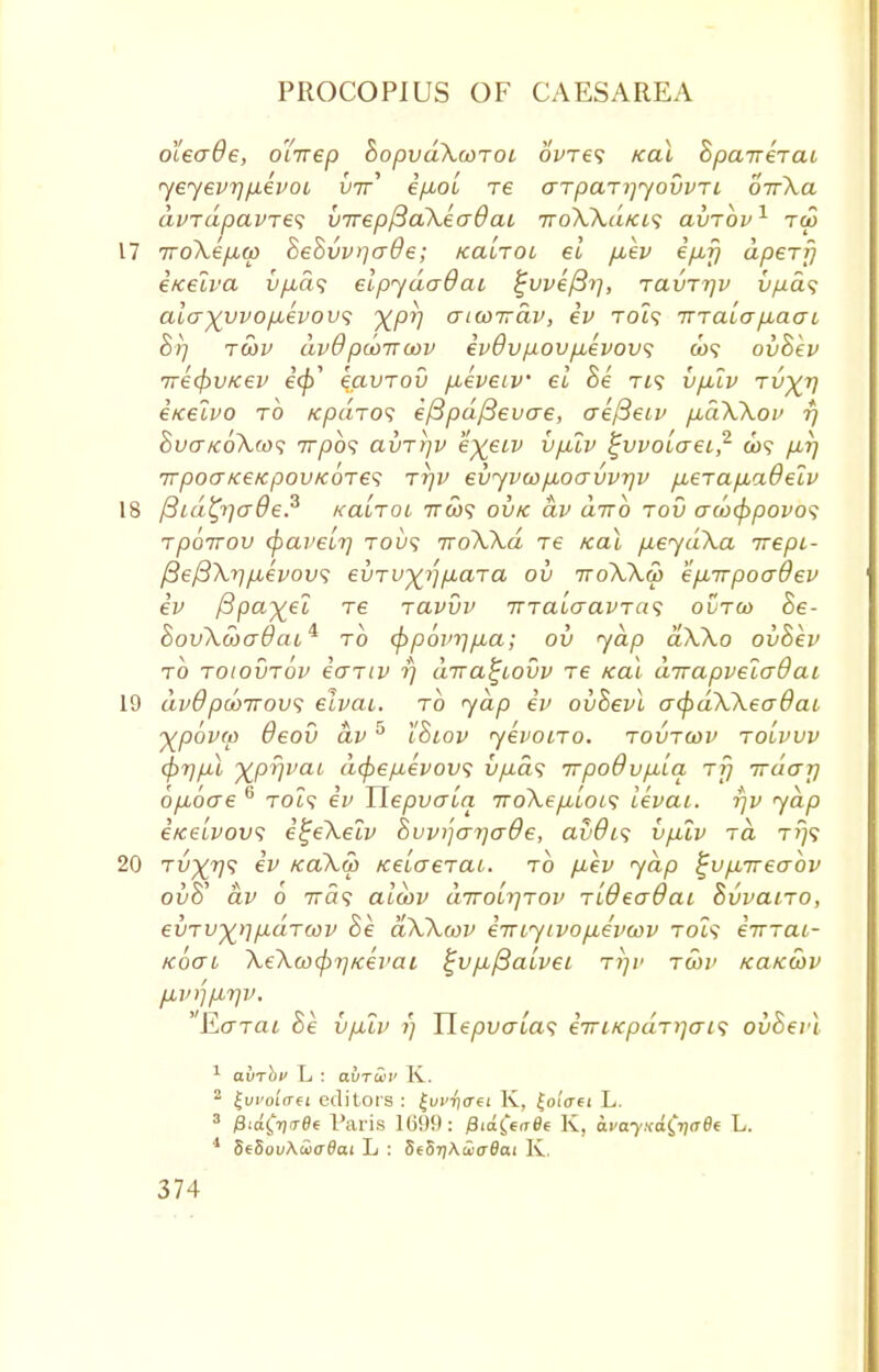 oleade, oirrep hopvakonoi 6We? /cal BpaireTai yeyevT] fxevoi, U7r' i/iol re arpaTiyyovvri. orrXa avrdpavres virepf3a\ea9ai TroWd/cis avrbv1 tw 17 7ro\e/A(p BeBvvqcrde; kclltol el fiev ipif) apery i/celva v/xa$ elpydaOai %vvi/3r}, ravrr/v t^ia? aia)(yvopbevov<; ^pj] aiwirdv, iv rot<? Tnaiap-aai B)j T(bv dvOpooirmv ivdvpovfievov; ovBev 7re4>v/cev i<p' eavTov fieveiv el Be rt? bfjuv tv^V iiceivo to Kpdro<; i/3pd/3evae, aefSeiv pbdWov rj Bva/coXw; irpbs avT)]v e%et,v vpXv ^vvolaei,2 &>? fir] tvpoofce/cpou/coTd irjV evyvo)fioavvr/v p,eTap.adeiv 18 fSidtylcrOe.3 kclItol ttoos ovk dv dirb tov au>(ppovo<; rpoirov cpaveir) tou? iroWd re /cal fieyd\a Trepi- f3ef3\rjfj/evovi; evru^para ov ttoWw ejiirpoaOev iv fipayei re Tavvv TnaloavTas ovtco Be- hovXwadtiL* to (frpovrjfia; ov yap aXXo ovBev to rotovrov io-Tiv rj dira^iovv re teal dirapvelaQai 19 dvdpd)7rov<; eivai. to yap iv ovBevl a<pdXXea8ai ypovra Oeov dv5 iBtov yevono. tovtwv to'lvw <j)7)fil xprjvai d(f>e/j,evov<; iifxd<; irpoOvfiia tt) irdajj ofiocre c toZ? iv Tlepvaia iroXepbloi^ levai. rjv yap itceivovi i^eXelv Bvvi'jarjaOe, avOis v/xiv rd t?}? 20 tvXV^ & kcl\.5> Kelaerai. to p,ev yap ^vfirreabv ouS' dv o 7ra<? alebv diro'irjiov Tideadai Bvvano, evru^fxaTcov Be dWcov irnyivo/xe'vcov Tot? eVTai- Koai XeXaxprjKevai ^vjijSalvei ttjv twv kukwv fivrjfirjv. 'Ecrrai Be vplv rj TIepvalas iiriKpdTiiaL<; ovBevl 1 avrhn L : aurii' K. 2 lui'oi'crei editors : £vi'ii<rei K, |oi'crei L. 3 jSiofijo-fle Paris 16!)!): /3ia$>f0e K, avayxafaef L. 1 5e8oi/AcJ<70ai L : SehriAwadai K.