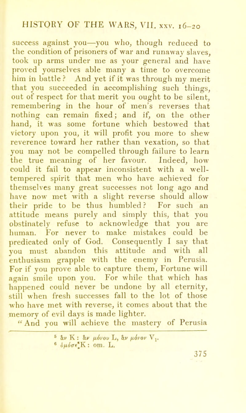 success against you—you who, though reduced to the condition of prisoners of war and runaway slaves, took up arms under me as your general and have proved yourselves able many a time to overcome him in battle ? And yet if it was through my merit that you succeeded in accomplishing such things, out of respect for that merit you ought to be silent, remembering in the hour of men's reverses that nothing can remain fixed; and if, on the other hand, it was some fortune which bestowed that victory upon you, it will profit you more to shew reverence toward her rather than vexation, so that you may not be compelled through failure to learn the true meaning of her favour. Indeed, how could it fail to appear inconsistent with a Avell- tempered spirit that men who have achieved for themselves many great successes not long ago and have now met with a slight reverse should allow their pride to be thus humbled? For such an attitude means purely and simply this, that you obstinately refuse to acknowledge that you are human. For never to make mistakes could be predicated only of God. Consequently I say that you must abandon this attitude and with all enthusiasm grapple with the enemy in Perusia. For if you prove able to capture them, Fortune will again smile upon you. For while that which has happened could never be undone by all eternity, still when fresh successes fall to the lot of those who have met with reverse, it comes about that the memory of evil days is made lighter. And you will achieve the mastery of Perusia 6 &■> K : h.v jx6vou L, tr.v fi6vov Vj. 6 in6<Tt'mK : om. L.