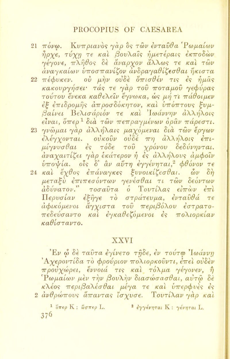 21 ttovu). K.V7rpiavb<; yap 09 tusv ivravda ' Pcop.alojv ?lpXe' TVXV Te Kai fiovXals i)p,eTepai<; etciroBcov yeyove, 7rXr)6o<i Be dvapftov dXXa><; Te /cat tcov dvayicaiwv birocnavi^ov dvBpayad i^eaO at ^Kiaja 22 TrecpvKev. ov p,r)V ovBe ornadev tis e'9 ~>]p,a<> KctKovpyqaeL' Ta? re yap tov irorap^ov ye<f)vpa<; tovtov eW/ca icadeXelv eyvwica, a>9 p<r) t'i irddoipLev i£ iTri8pop,f}<i airpoa$6/a]TOV, /cat vttotttov; %vp,- /3a.Lvec HeXiadpiov re /cat 'lcodvv>]v dXXijXoK; elvai, oirep1 Bid tcov Treirpaypbevcov opdv irdpeaTL. 23 yvwpai yap dXXi]XaL<; p,a%6pLevac Bid tcov epycov eXey)£ovTai. ovkovv ovBe 7r>; dXXi'jXois eVt- piiyvvaQaL e'9 roSe tov xP°v0V BeBvvrjvrai. ava^atTt^et yap etcdrepov 17 e? dXXijXovs dp.(f)oiv viroxlria. 019 B dv avTt] eyyevrjTai,' (pdovov Te 2i /cat e^#o? eirdvaytces ^vvoLKi^eaOai. oov Brj p,eTa£v etTLireaovTOiv yeveaOai tl tcov BeovTwv dBvvaTOv. ToaavTa 6 TovtlXcls elirdv eVt Tlepvauav e^r/ye to arpaTevpa, einavdd Te d<f)LKop,ei'oi dyxLdTa tov 7repi/3oXov eaTparo- ireBevaavTO /cat eyKade^6p,evoi e'9 iroXiopKLav Kadlo'TavTO. XXVI 'Ei/ a> Be TavTa eyiveTo TrjBe, ev tovtcd 'Icodvvy 'A^epo/'Tt'Sa to (ppovpcov iroXiopKOvvTi, eVet ovBev ttpov^d^pei, evvoid t/? /cat ToXp,a yeyovev, 1) 'Va>p.aicov p,ev tt/v ftovXrjv BtacrcoaaaOai, avTW Be /cA,e'o9 7repi/3aXeo-0ai, peya Te /cat vrrepfyves e'9 2 dvdpao7rovs diravTas larvae. 'VovrLXav yap «at 1 u7T6p K ; wcrirep L. * tyytvTjTai K : ybrtfrtu L.