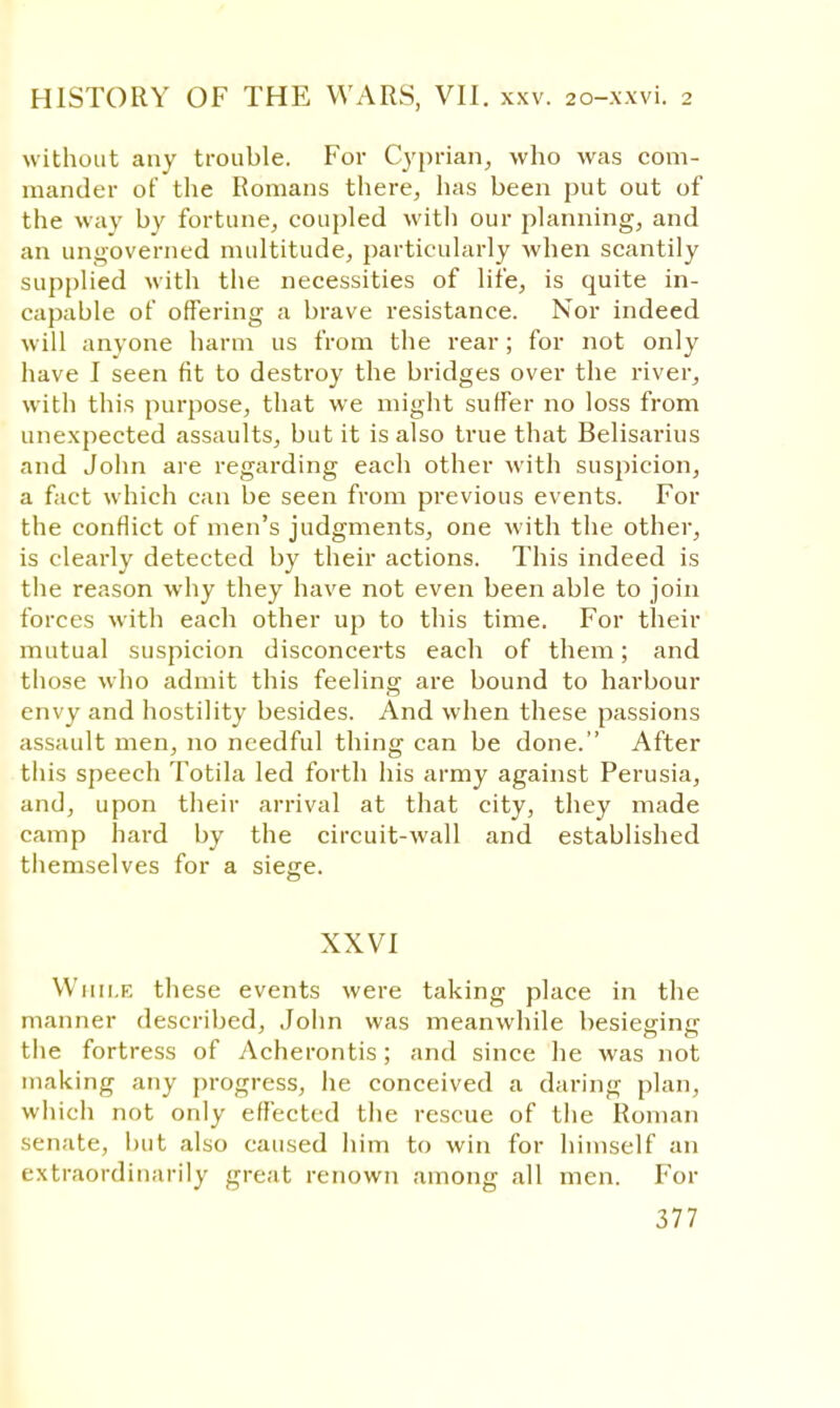 without any trouble. For Cyprian, who was com- mander of the Romans there, has been put out of the way by fortune, coupled with our planning, and an ungoverned multitude, particularly when scantily supplied with the necessities of life, is quite in- capable of offering a brave resistance. Nor indeed will anyone harm us from the rear; for not only have I seen fit to destroy the bridges over the river, with this purpose, that we might suffer no loss from unexpected assaults, but it is also true that Belisarius and John are regarding each other with suspicion, a fact which can be seen from previous events. For the conflict of men's judgments, one with the other, is clearly detected by their actions. This indeed is the reason why they have not even been able to join forces with each other up to this time. For their mutual suspicion disconcerts each of them; and those who admit this feeling are bound to harbour envy and hostility besides. And when these passions assault men, no needful thing can be done. After this speech Totila led forth his army against Perusia, and, upon their arrival at that city, they made camp hard by the circuit-wall and established themselves for a siege. XXVI While these events were taking place in the manner described, John was meanwhile besieging the fortress of Acherontis; and since he was not making any progress, he conceived a daring plan, which not only effected the rescue of the Roman senate, but also caused him to win for himself an extraordinarily great renown among all men. For