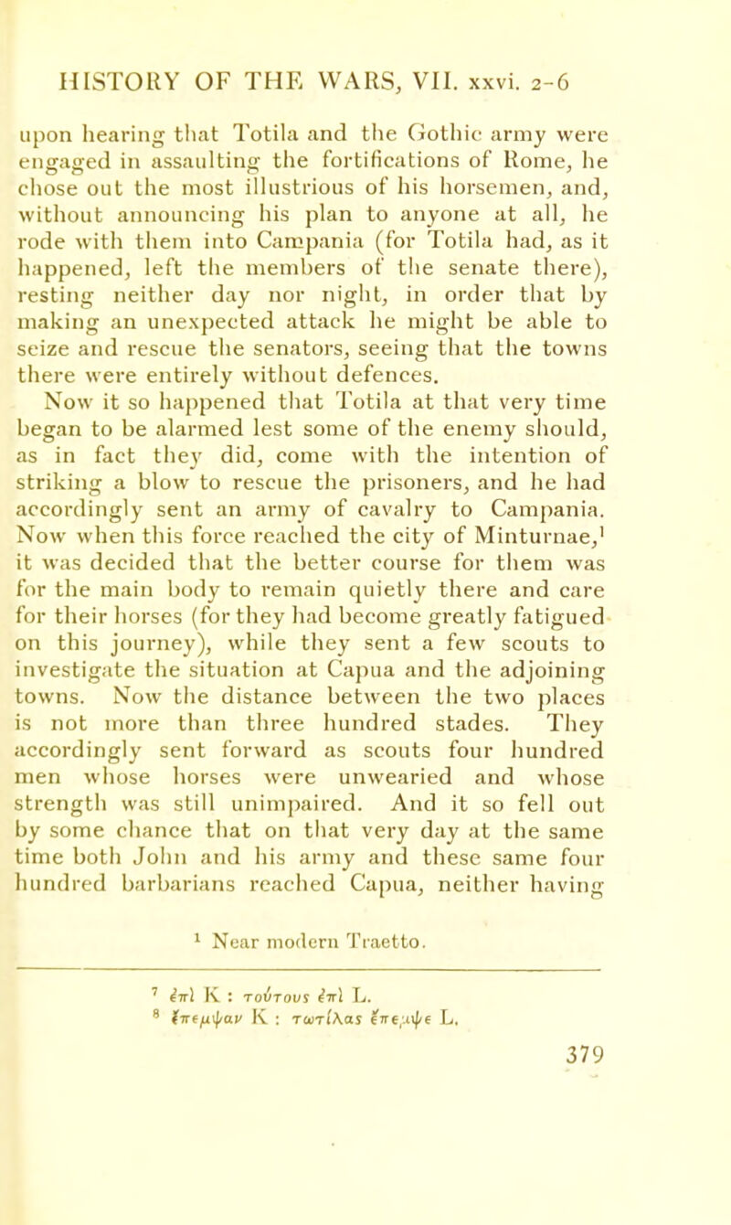 upon hearing that Totila and the Gothic army were engaged in assaulting the fortifications of Rome, he chose out the most illustrious of his horsemen, and, without announcing his plan to anyone at all, he rode with them into Campania (for Totila had, as it happened, left the members of the senate there), resting neither day nor night, in order that by making an unexpected attack he might be able to seize and rescue the senators, seeing that the towns there were entirely without defences. Now it so happened that Totila at that very time began to be alarmed lest some of the enemy should, as in fact they did, come with the intention of striking a blow to rescue the prisoners, and he had accordingly sent an army of cavalry to Campania. Now when this force reached the city of Minturnae,1 it was decided that the better course for them was for the main body to remain quietly there and care for their horses (for they had become greatly fatigued on this journey), while they sent a few scouts to investigate the situation at Capua and the adjoining towns. Now the distance between the two places is not more than three hundred stades. They accordingly sent forward as scouts four hundred men whose horses were unwearied and whose strength was still unimpaired. And it so fell out by some chance that on that very day at the same time botii John and his army and these same four hundred barbarians reached Capua, neither having 1 Near modern Tiaetto. 7 ^7rl K : Toirovs dnl L.