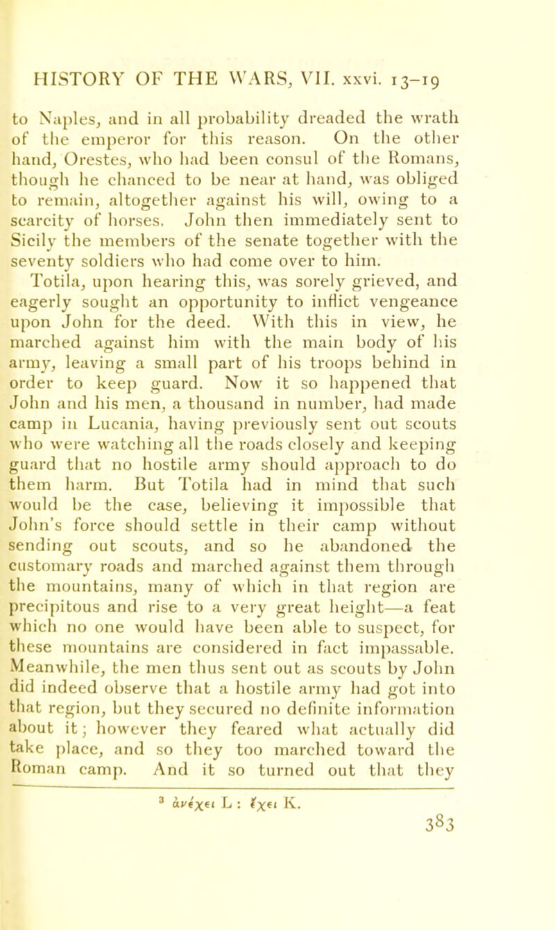 to Naples, and in all probability dreaded the wrath of the emperor for this reason. On the other hand, Orestes, who had been consul of the Romans, though he chanced to be near at hand, was obliged to remain, altogether against his will, owing to a scarcity of horses. John then immediately sent to Sicily the members of the senate together with the seventy soldiers who had come over to him. Totila, upon hearing this, was sorely grieved, and eagerly sought an opportunity to inflict vengeance upon John for the deed. With this in view, he marched against him with the main body of his army, leaving a small part of his troops behind in order to keep guard. Now it so happened that John and his men, a thousand in number, had made camp in Lucania, having previously sent out scouts who were watching all the roads closely and keeping guard that no hostile army should approach to do them harm. But Totila had in mind that such would be the case, believing it impossible that John's force should settle in their camp without sending out scouts, and so he abandoned the customary roads and marched against them through the mountains, many of which in that region are precipitous and rise to a very great height—a feat which no one would have been able to suspect, for these mountains are considered in fact impassable. Meanwhile, the men thus sent out as scouts by John did indeed observe that a hostile army had got into that region, but they secured no definite information about it; however they feared what actually did take place, and so they too marched toward the Roman camp. And it so turned out that they