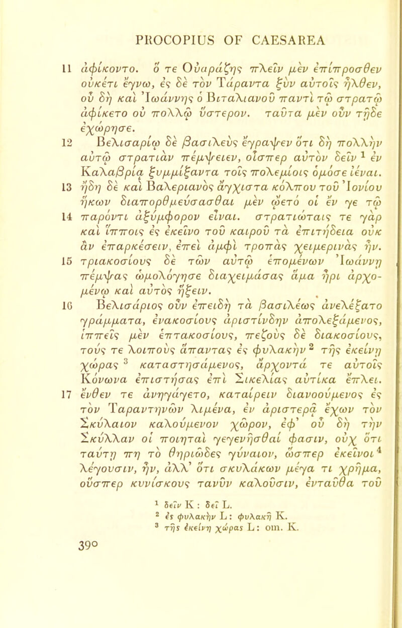 11 a(f)ifcovTO. o T6 Ovapd£r)<; irXelv fiev eirlrrpoadev ovk£tl eyvon, e? Se tov T^upavra £vv auTOt? r)Xdev, ov Sr] Kai 'Icodvv^'i 6 RiraXiavov iravrX tu> arparw d(pLK€TO OV TTOXXS) VCTT€pOV. 7CLVT(l p.\v OVV Tr/he e^doprjae. 12 BeXtaap[w Se /3aaiXev<; eypa^rev otl 8r) ttoXX^v auTU) arpariav TrepL^reiev, olairep avrbv Selv 1 ev K.aXa(3p[q ^vp,p,i^avra Tot? 7roXep,LOL<; 6p,6ae Ikvai. 13 17877 he /ecu HaXepiavbs dyxiara koXttov tov ^lovlov r/Kwv SiarropB/neveraadai p,ev (per6 oi ev <ye ru> 14 irapovn dtjvp,(f)opov elvai. arpaTiooTais re yap Kai 'Lttitoi^ 6? eicelvo tov /caipov ra eVm/Sem ovtc dv eirapKeaeiv, eirei ap,<j)l Tpoirds ■%eip.epiva<i rjv. 15 TpiaKoaiovs Be twv avTW eiropbevcov 'Icodvvr/ irep,-^ra<i wpoXoyrjae hia^ei^daa^ dp.a iipi dpyo- p.evw Kai avrbs r']^ecv. 1G TieXiadpios ovv eTreihr) rd fiaaiXecoi; dveXe^aro ypdpLp,ara, ivaKoaiovs dpiaTLvhr/v diroXe^dp.evo^, iirirel<; p,ev eTTTaKoaiovi, ire^ov<; he hiaKoaiov<;, tou? re Xonroix; dtravTa^ e? (f>vXaKi]v2 t>}? eKeivij ^coyoa? 3 KaTaaTi]o-dpL€vo<;, dpyovrd re auroi? K.6vcova e7riaTi]aa<i eVl St«eXia<? avTLKa eirXei. 17 evOev re dvrjydyeTO, Karaipeiv hiavoovp.evo<; e'9 tov TapavTijvwv Xipieva, ev dpiarepd e^coy rbv ^KvXaiov KaXovpevov ^wpov, eft ov hi] ttjv ^.KvXXav oi iroiTjTal yeyevrjaOai cfracrcv, ov% ore ravrr] ttt) to dr/pidihes yvvaiov, coairep eKelvoi* Xeyovaiv, rjv, d\V on aKvXaKav p,eya tl ^pr/f^a, ovcrirep kvvi'ctkovs Tavvv KaXovcriv, evravda tov 1 5eIV K : 8tt L. 2 is 0uXo«V L : <pv\aKrj K. 3 ttjs iKelvi\ x<ipas L: 0111. K. 39°