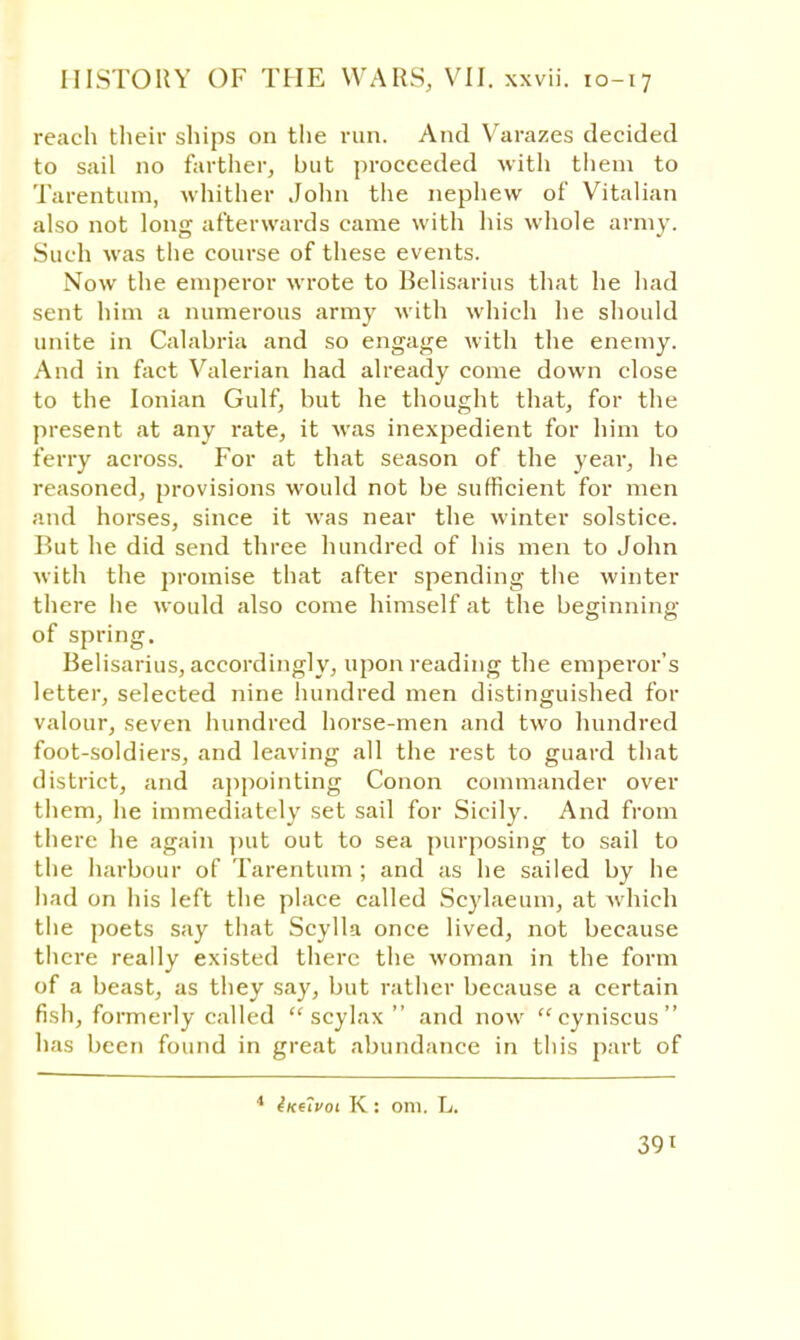 reach their ships on the run. And Varazes decided to sail no farther, but proceeded with them to Tarentum, whither John the nephew of Vitalian also not long afterwards came with his whole army. Such was the course of these events. Now the emperor wrote to Belisarius that he had sent him a numerous army with which he should unite in Calabria and so engage with the enemy. And in fact Valerian had already come down close to the Ionian Gulf, but he thought that, for the present at any rate, it was inexpedient for him to ferry across. For at that season of the year, he reasoned, provisions would not be sufficient for men and horses, since it was near the winter solstice. But he did send three hundred of his men to John with the promise that after spending the winter there he would also come himself at the beginning of spring. Belisarius, accordingly, upon reading the emperor's letter, selected nine hundred men distinguished for valour, seven hundred horse-men and two hundred foot-soldiers, and leaving all the rest to guard that district, and appointing Conon commander over them, he immediately set sail for Sicily. And from there he again put out to sea purposing to sail to the harbour of Tarentum ; and as he sailed by he had on his left the place called Seylaeum, at which the poets say that Scylla once lived, not because there really existed there the woman in the form of a beast, as they say, but rather because a certain fish, formerly called  scylax  and now cyniscus has been found in great abundance in this part of x Ikuvoi K: om. L.