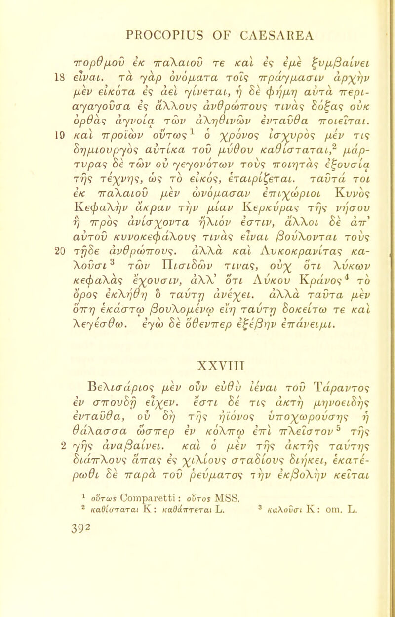 Trop6p,ov i/e iraXaiov re Kal e\ i/xe $jvp,/3a[vei 18 elvai. tcl yap ovopbara toi? irpdy/xaaiv dp^rjv ptev el/coTa e? del yiverai, r) Se <pi]p>r] avrd irepi- ayayovaa e? aXXovs dvOpcoirovs rivds So^a? ovk opdas dyvoiq tcov dXrjdtvcov ivravOa Troielrai. 19 Kal irpoicov outo)*?1 o xpovos lo-%vp6<; pbev ri<; Srjp.iovpyb'i avTi/ca tov p,vdov Ka6laTaraL,2 p,dp- rupa<; Be tcov ov yeyovoTcov tow? 7ron]Ta<; e^ovaia tt)<; Te%vr)<;, a><y to ei/co?, kiaipi^ejai. rauTa toi €K iraXaiov p,ev oov6p,acrav einr^wpioi Kwo? Ke<f>aXr/v aKpav ttjv piiav KepKvpas t?)? vijaov fj 777)0? dvLa^ovra tfXiov iariv, dXXoi 8e air avTOv KWO/ce(f)d\ov<; rivds elvai fiovXovTai tou? 20 rfjSe dvdpco7rov<;. dXXa Kal Av/co/epavLras rca- Xovai3 rwv YliaiSoov Tivat, ov^ oti Xvkcov Ke(paXd<; eyovaiv, dXX' oti Avkov Kpavo?4 to 0/30? eicki]6i] o Tavrrj dveyei. dXXa ravra /xev 0177] etcdo-Ttt> /3ovXopiev(p eh] Tavrrj SoKeirco re Kal XeyeaOoo. eyco Se oOevirep eiijefirjv iirdveipu. XXVIII HeXiadpios p,ev ovv evdv levai rod Tdpavros ev aivovhfj el^ev. eari Se Ti? a/err/ p,i]voei&}]<; evravda, ov hi] t/;? i)iovo<; vrro^oopovat]^ r) 6d\aaaa coairep ev koXttm iirl TrXeiarov5 t?}? 2 yr)<i dvaftaivec. Kal 6 pev t>/? a/CT?;? ravri]<; oidirXovi airas e? ^Xt'ou? arahlov<; hi/]Ket, eKare- pcodi he Trapd tov pevpbaro<i ii]v eK/3oXi]v Kelrai 1 ovtojs Comparetti: ovtos MSS. 2 Kad'nirarai K: KadairTtrai L. 3 KaXavai K: oill. L.
