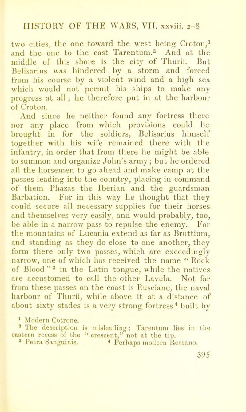 two cities, the one toward the west being- Croton,1 and the one to the east Tarentum.2 And at the middle of this shore is the city of Thurii. But Belisarius was hindered by a storm and forced from his course by a violent wind and a high sea which would not permit his ships to make any progress at all; he therefore put in at the harbour of Croton. And since he neither found any fortress there nor any place from which provisions could be brought in for the soldiers, Belisarius himself together with his wife remained there with the infantry, in order that from there he might be able to summon and organize John's army ; but he ordered all the horsemen to go ahead and make camp at the passes leading into the country, placing in command of them Phazas the Iberian and the guardsman Barbation. For in this way he thought that they could secure all necessary supplies for their horses and themselves very easily, and would probably, too, be able in a narrow pass to repulse the enemy. For the mountains of Lucania extend as far as Bruttium, and standing as they do close to one another, they form there only two passes, which are exceedingly narrow, one of which has received the name  Rock of Blood3 in the Latin tongue, while the natives are accustomed to call the other Lavula. Not far from these passes on the coast is Rusciane, the naval harbour of Thurii, while above it at a distance of about sixty stades is a very strong fortress4 built by 1 Modern Cotrone. a The description is misleading; Tarentum lies in tlie eastern recess of the  crescent, not at the tip. 3 Petra Sanguinis. * Perhaps modern Uossano.