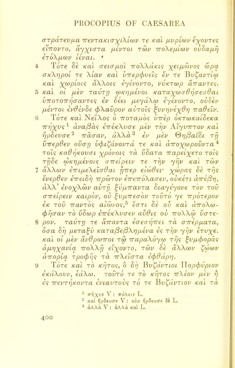 arpdrev/xa 7revTaKia^iXL0)v re Kal pbvplwv e'^ofTe? eiTTOVTo, ay)£L<jTa fievTOi toov 7roXep,[ct)v ovBap.rj eToXficov levai. ' 4 Tore Be Kal aeiapuol ttoXXukis ^ei/icoi'o? u>pa GKXrjpoi re Xiav Kal vTrepcj)vel<; ev re Vtv^avrLw Kal %copiois aXXois eyevovTO, vvKTtap d-navre'i. 5 Kal ol pbev TavTij (pKifpLevoi Kara^coaOijaeadaL v7T0T07r^aavTe<; iv heei p,eydXa> iyevovTO, ovBev fievrot ivdevBe (j^Xavpov avTois ^vvrjve^Or] iraOelv. 6 Tot€ Kal NeiXo? o iroTafio'i virep OKTcoKalBeKa irifyvs 1 dvafids iireKXycre /xev rrjv Aljvtttov Kal r/pBevae2 ixdaav, dXXd3 iv p-ev ©rjfiaiBi Tjj virepdev ovar) v(pi^dvovrd te Kal diroyiopovvTa^ to?? Ka9r)Kovoi j^povoi<i rd v&ara napelyeTo to:? Tf)8e wKrjpievots otrelpeiv re rrjv yrjv Kal toov 7 aXXwv irnpieXeiaOat yTrep eiaoder ^copas Be t/}? evepOev iTreiBrj TrpcoTov iirerrbXaaev, ovKeri direct], aAA.' ivoyXwv avrfj ^vpLiravra Biayeyove tov tov arrelpeiv Kaipbv, ov ^vpareabv tovto ye irporepov eK tov TravTos eu'weo?,5 ecrri Be ov Kal aTroXw- cpr/aav to vBcop iireKXvaev avO^ ov iroXXw vo~re- 8 pov. ravTT) re divavra iaea^ireL rd aireppbara, oaa B?j p.era^v KaTafiefiXijpLeva e? rrjv yijv eVi^e. Kal ol puev dvQpwKoi to> irapaXoyw t/}? %vp,(j)opd<; dpbi])£avia TroXXfj ei^ovTO, twv Be aXXcov £ipa>v diropiq Tpo(pi}<; rd TrXeiara i(fi9dpi]. y ToVe /cal to k>)to<;, b B>] Bv^uvtwi Hop(j>vpiov eKaXovv, edXco. tovto Te to kj/to? irXeov p,ev rj e? TrevTt'jKOVTa eviavTobs to Te Tiv^dvTiov Kal Ta 1 irrixvs V: ir6\ets L. 2 Kal ijpSevae V: ovk fipSevae Sk L. 3 aAAa V : aAAa Kal L.