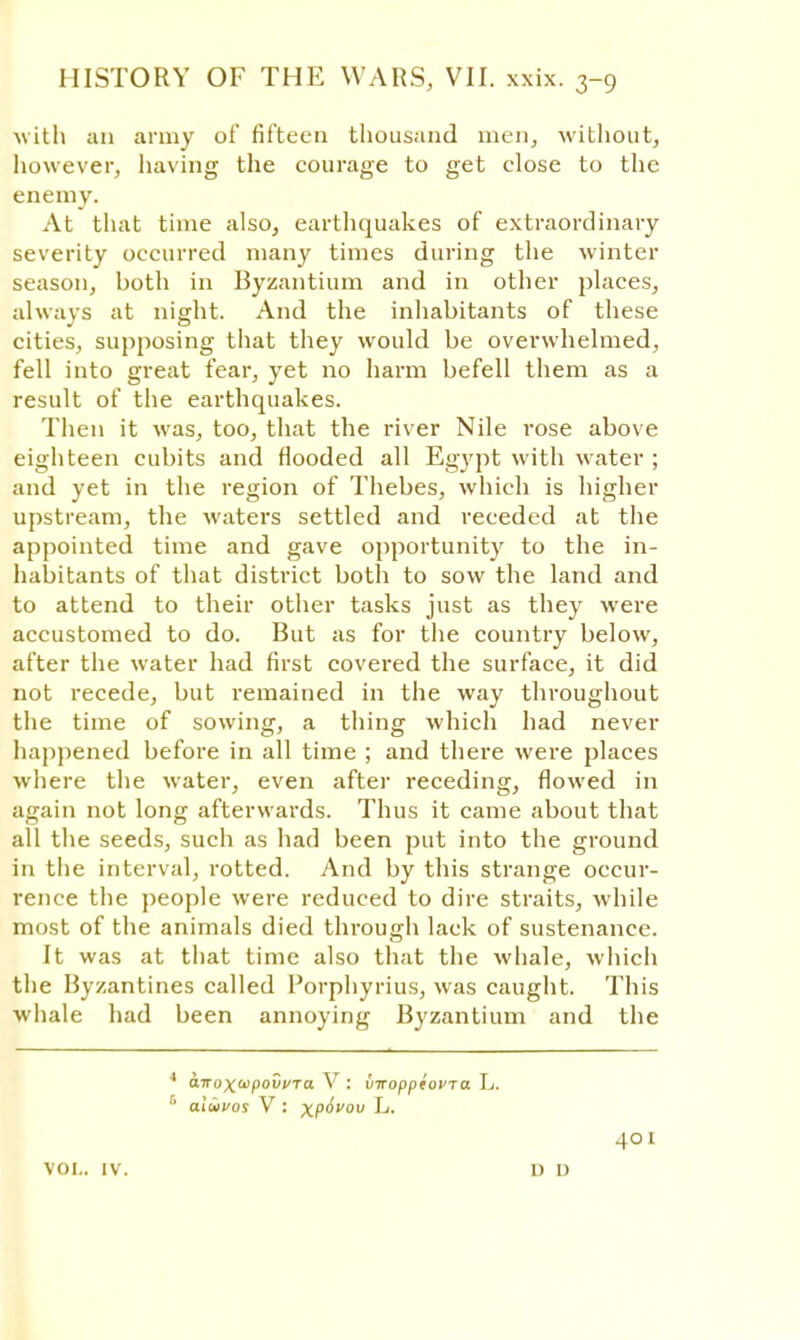 with an army of fifteen thousand men, without, however, having the courage to get close to the enemy. At that time also, earthquakes of extraordinary severity occurred many times during the winter season, both in Byzantium and in other places, always at night. And the inhabitants of these cities, supposing that they would be overwhelmed, fell into great fear, yet no harm befell them as a result of the earthquakes. Then it was, too, that the river Nile rose above eighteen cubits and flooded all Egypt with water ; and yet in the region of Thebes, which is higher upstream, the waters settled and receded at the appointed time and gave opportunity to the in- habitants of that district both to sow the land and to attend to their other tasks just as they were accustomed to do. But as for the country below, after the water had first covered the surface, it did not recede, but remained in the way throughout the time of sowing, a thing which had never happened before in all time ; and there were places where the water, even after receding, flowed in again not long afterwards. Thus it came about that all the seeds, such as had been put into the ground in the interval, rotted. And by this strange occur- rence the people were reduced to dire straits, while most of the animals died through lack of sustenance. It was at that time also that the whale, which the Byzantines called Porphyrius, was caught. This whale had been annoying Byzantium and the 4 airox^povi/Ta V : viroppeovTa L. aluvos V : xP^V0U L. 401 vol.. iv. no