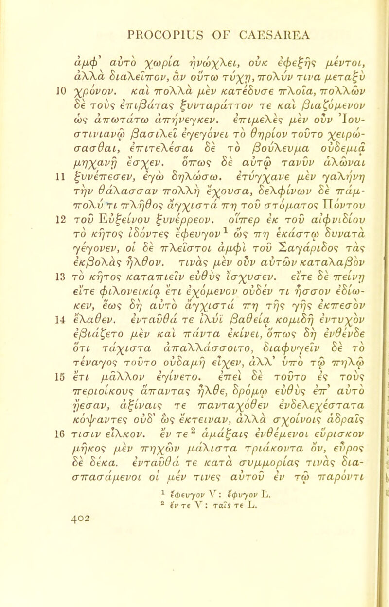 afj,(p' avro xwpLa r)v(o)(Xei, ovtc i<f>efjf)<; p,evToi, aXXa BiaXelirov, av ovtoj Tv^y, ttoXvv rcva fxera^v 10 %p6vov. Kal 7roXXd p.ev /care&vae irXola, toXXwv Be tou? eVi/^aTa? ^vvrapdrrov re Kal f3ia£6fievov a>? chitwtixton dirrjveyKev. eVi^eXe? p.ev ovv 'Iou- aTinavu) /3aaiXei eyeyoveu to dr/piov tovto yeipM- aaaOai, eirnekeaai Be to /SovXevp,a ovBep-ia p,r)%avf) eaj^ev. ottojs Be a\JTU> Tavvv dXoovai 11 ^vveireaev, eycb BrjXcoaco. eTvyyave puev yaXijvr/ tt)v OdXaaaav ttoXXi] e^ovaa, BeXipivojv Be irdp,- itoXvti ir\i]6o^ dyyiOTa irrj tov arop-aTos Uovtov 12 tov ^Lv^eivov ifvveppeov. o'lirep e/c tov aifyviBiov to /crjTO<; ISovTes ecfrevyov1 do? irrj eKaaTW BvvaTa yeyovev, oi Be irXelaTOi dp.<])l tov HaydpiBos ra? e/e/3oA.a? r)X6ov. tlvci<; p,ev ovv avTcov KaTaXa/3bv 13 to k?}to? Kcncnuelv ev9i><; la^vaev. e'lTe Be ire'tvy eiTe (pi\oi'ei/cla eTi e^6p.evov ovBev tl r)aaov eBLco- Kev, ea>? Brj avTO dyyiOTa Tvt) t>/? y»;? eiareaov 14 eXaOev. evTcivOd tc IXvl (SaOeLa Kop,iBr) ivTV^bv efiid^eTO p.ev Kal irdvTa ixlvei, oVa)? Br) evdevBe oti Ta^iaTa diraXXduaoiTO, Biafyvyelv Be to Tevayos tovto ov8ap,rj el^ev, dXX* virb tm mjXat 15 eTL p.dXXov eyiveTO. eirel Be. tovto e? tou? TrepioiKOvs diravTa^ r)X0e, Bpop,u> evdvs eV auTO rjeaav, d^lvais Te TravTayoQev evBeXeyeoTaTa KotyavTes ouS' a)? eKTeivav, dWd a^oivois dBpals 16 Tio~iv cIXkov. ev Te 2 dpd^ais iv6ep.evoi evpiaKov p,r/Ko<; p.ev Tnix&v /.idXiaTa TpuiKovTa ov, ei/pos Be BeKa. evTavOd Te KaTa avp,p,opia<; Ttvhs Bia- o-KaadpevoL oi tiev Tives avTov ev tu> irapbvTi 1 t(pevyov V : t(pvyov L. 2 iv rt V : rail re L.