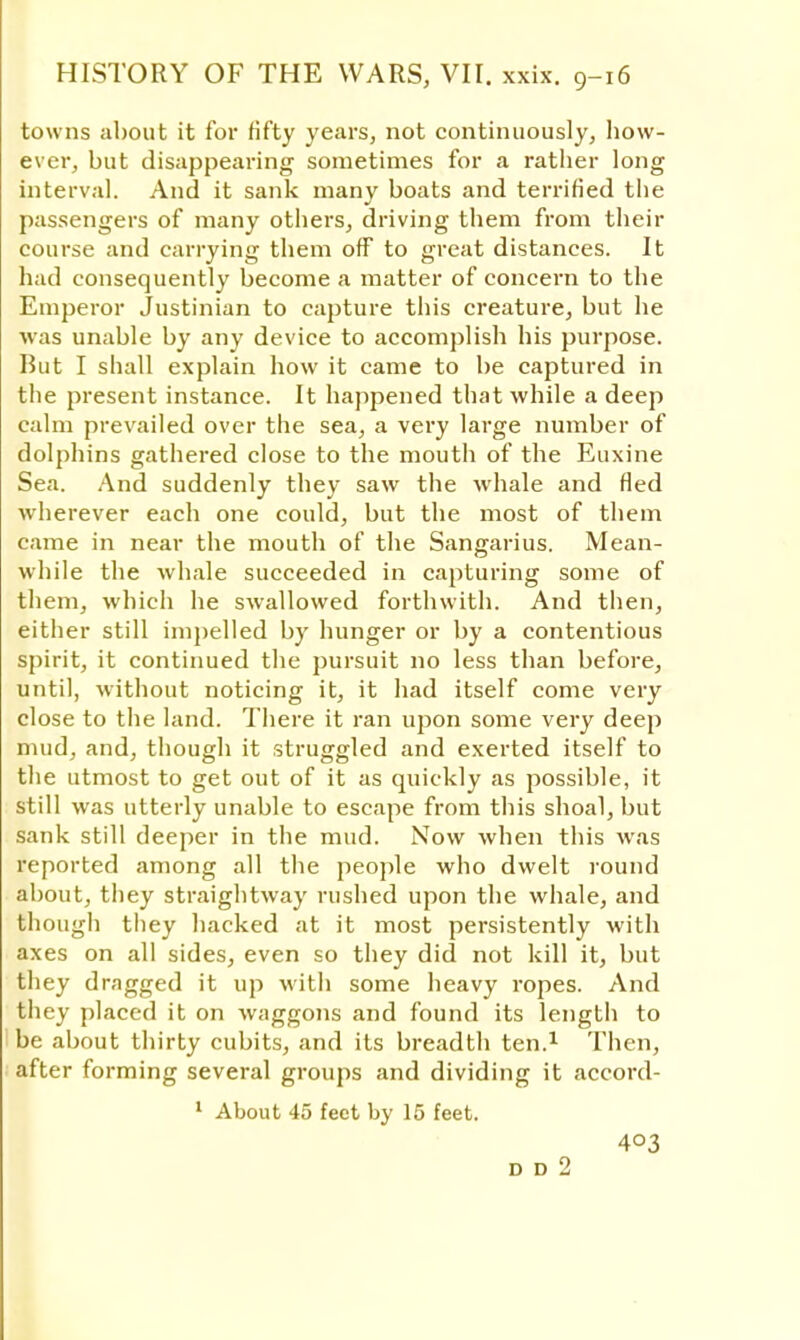 towns about it for fifty years, not continuously, how- ever, but disappearing sometimes for a rather long interval. And it sank many boats and terrified the passengers of many others, driving them from their course and carrying them off to great distances. It had consequently become a matter of concern to the Emperor Justinian to capture this creature, but he was unable by any device to accomplish his purpose. But I shall explain how it came to be captured in the present instance. It happened that while a deep calm prevailed over the sea, a very large number of dolphins gathered close to the mouth of the Euxine Sea. And suddenly they saw the whale and fled wherever each one could, but the most of them came in near the mouth of the Sangarius. Mean- while the whale succeeded in capturing some of them, which he swallowed forthwith. And then, either still impelled by hunger or by a contentious spirit, it continued the pursuit no less than before, until, without noticing it, it had itself come very close to the land. There it ran upon some very deep mud, and, though it struggled and exerted itself to the utmost to get out of it as quickly as possible, it still was utterly unable to escape from this shoal, but sank still deeper in the mud. Now when this was reported among all the people who dwelt round about, they straightway rushed upon the whale, and though they hacked at it most persistently with axes on all sides, even so they did not kill it, but they dragged it up with some heavy ropes. And they placed it on waggons and found its length to be about thirty cubits, and its breadth ten.1 Then, after forming several groups and dividing it accord- 1 About 45 feet by 15 feet. 403 D D 2