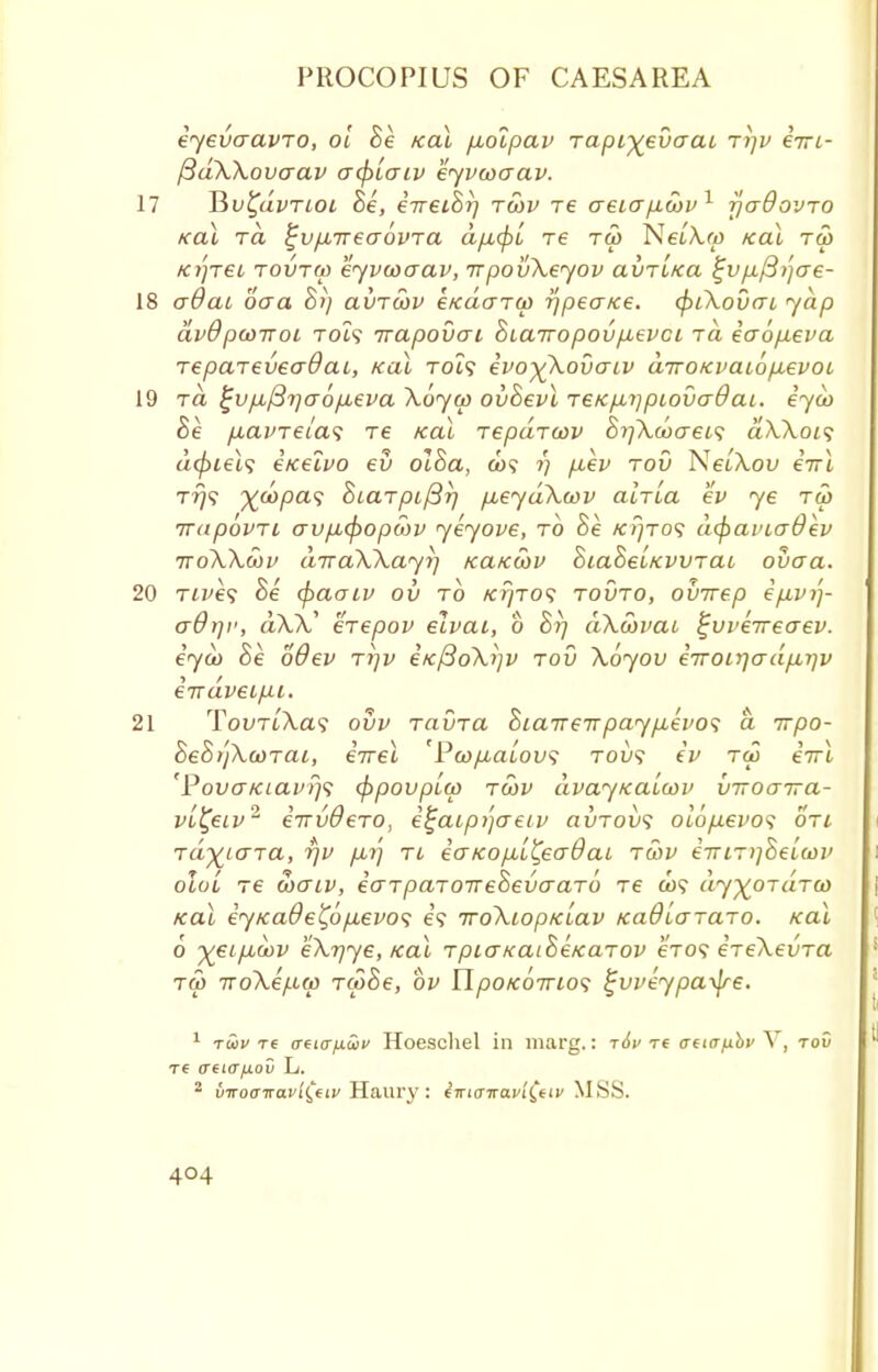 eyevaavro, oi he Kal /xoipav rapi^evaai ri]v eVi- [3dX\ovo~av acptaiv eyvwaav. 17 Jiv^dvriot he, eirethr} rSiv re aeiap.covl rjaOovro koX rd ^vfnreaovTCL d/j,(f>L re ru> NetA.ro Kal tw Ki')TeL rovrw eyvcoaav, rrpovXeyov avr'iKa %vfi/3)jae- 18 aOai ooa hi) avrcov e/cdarw ijpea/ce. (piKovcu yap dvdpwiroi to!? irapovai hiairopovpievci rd eaofieva repareveadai, koX to?? evo)(Xovaiv drroKvaiopievoi 19 rd £v/j,/37}a6fAeva Xoyw ovhevl reKpnipiovaOai. eyco he p,avreia<; re Kal repdrcov hi]Xd)cret<; dXXoi<; dcpiels eicelvo ev olha, co? ?) p,ev rov NeiXov irrl Try? j(d>pa$ hiarpifirj p,eydXcov alrLa ev ye tw rrapovri avpLCpopwv yeyove, to he kijtos dcfiai'iaOev ttoXXmv drraXXayi] KaKoov hiaheiKwrai ovaa. 20 rives he (paaiv ov to Kr/ro<; rovro, ouirep epLvij- aOrji1, aW* erepov ecvai, o hrj dXwvai ^vverreo-ev. eyoo he oQev rrjv iKfioXijv rod Xoyov eiroLY]o-dpii]v eirdveip.1. 21 Tovr[Xa<; ovv ravra hia7rerTpaypLei>o<; d rrpo- heh)jXcorai, eVei 'Pwp,aLov<; rov<; ev tco eirl 'PovaKiavrj<; (ppovpiw roiv dvaytcaiwv viroarra- vb^eiv2 errvOero, e^aip/jaeiv avrovs oiopievos on rd^iara, rjv p,r] ri eaKop-L^eaOat ru>v emr^hetcov oloi re ooaiv, iarparoTrehevaaro re &)? dy^ordra) Kal eyKa&e£6p.evo<; e? iroXiopKiav Kadlararo. Kal 6 ^eipuuiv eXrjye, Kal rpio~KaiheKarov eVo? ereXevra rS> TToXep^w rcohe, ov YlpoKorrios ^vveypa^e. 1 tw re aeiirixSiv Hoeschel in marg,: t6v t€ cnwfiov V, tov t6 (Tfi<r/xoD L. 2 vwoctravi^av Haury : eVi<T7rai>i'(,'f iv MSS.