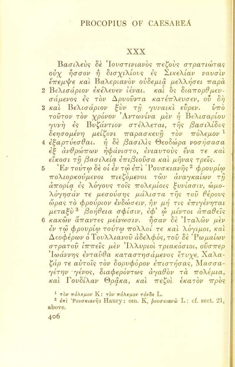 XXX Haai\ev<; Be 'lovariviavbs 7re%ov<; arpaTiu>Ta<; ov% r\ao~ov rj Bia^iXiov; e'9 XiKeXiav vavalv eirepL^re teal JiaXepiavbv ovBepua, p.eXX^aet irapd 2 HeXiadpiov eKeXevev levai. Kal 0? Siairopd/xev- adp.evo<; e? rbv Apvovvra KaTeirXevaev, ov Br] 3 Kal HeXiadpiov %vv rrj <yvvaiKl evpev. vtto tovtov rbv ^povov 'Avrcoviva p,ev 1) HeXicrapLOv <yvvT) e? Bv^dvnov areXXerai, rfj<; {3ao-tXiBo<; heTjao/xevii p,ei£ovi Trapacrtcevj} rbv rroXep-ov 1 4 e^aprveaOai. 1) Be {3aaiXl<; ®eoBcopa voai'jaacra e% dvQ pdmwv rj<fidviaro, iviavrov*i eva re Kal eiKoai rfj /3aaiXela. ernfiiovo-a Kal p,r/va<; rpels. 5 'Ei> rovrw Be oi ev rw eVt 'VovaKiavrjs 2 (fipovpUp 7ro\iopKOvp,evoi 7ne£op,evoi rwv dvayKalcov rfj drropLa, e'9 Xoyovs rot? Trdkepilots %vvLao~iv, w>p.o- \6jT]o~dv re p.ecrouaij'i p.dXiara TJ7S rov Oepovs wpa? to (fipovpiov evBcoaeiv, -qv /xij Ti? iiriyevrjrai p,era£v3 fiojjOeia acpLcriv, a> /xevroi a7ra#ei? 6 KaKwv airavres p,e'ivu>aiv. fjaav Be 'IraXoov p-ev ev tw (fipovpLO) rovrw ttoXXoI re Kal Xoyip.01, Kal Aeo(pepcov 0 TovXXiavov dBeX(po<;, rod Be 'Pcop-aLcov arparov 'nrirel<; puev 'IXXvpiol rpiaKocrioi, ovairep \wdvvT]<i evravOa Karaari]o-dp.evo<; erv^e, XaXa- ty'ip re avTols rbv Bopv(p6pov eirio'ri'jo'as, Macrcra- yerrjv yevo<;, Bia(j)ep6vrco<; dyaObv rd iroXepua, Kal YovBiXav ®pq,Ka, Kal -rre^ol eKarbv irpb<; 1 rbv wo\eixov K: rbv tt6\(/xov rivSe L. 2 in] 'PovaKiavris Haury: om. K, povaxiavSi L: cf. sect. 21, above.