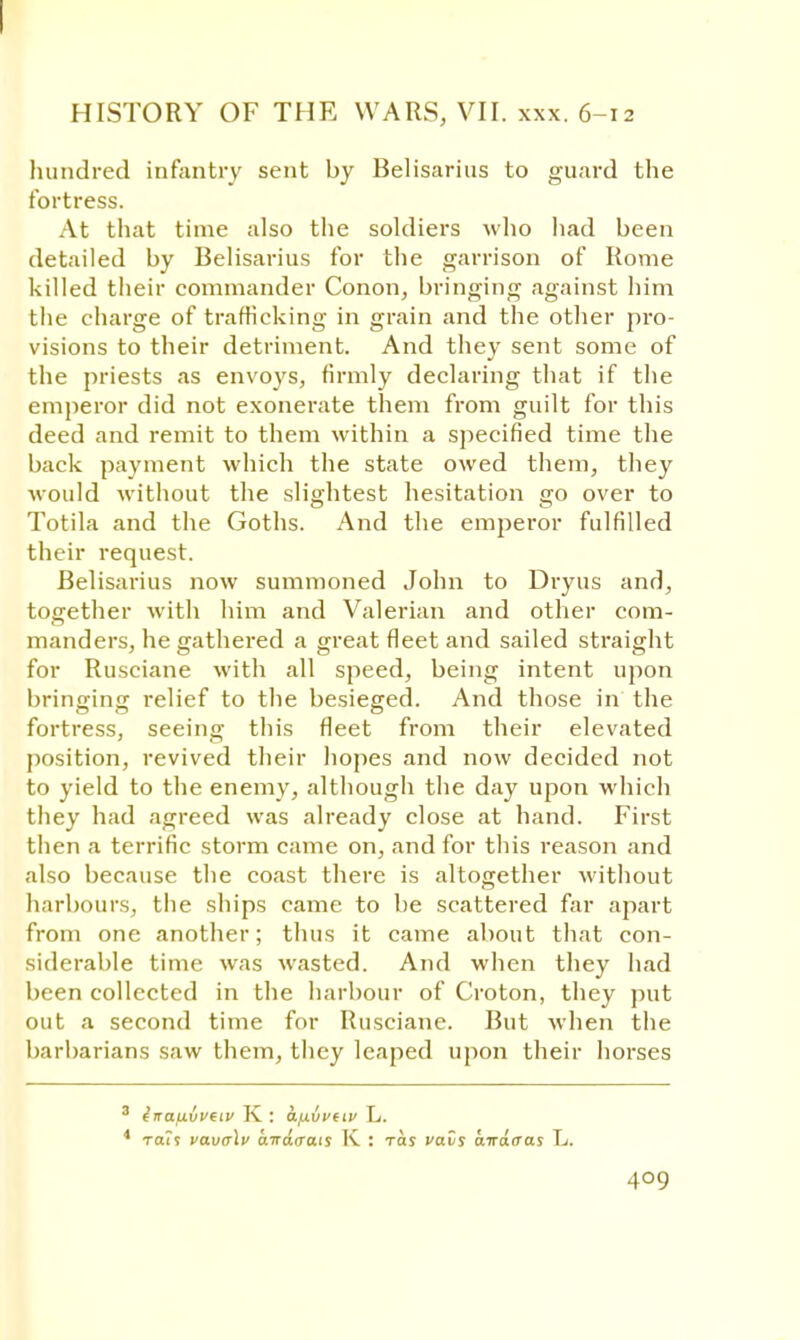 HISTORY OF THE WARS, VII. xxx. 6-12 hundred infantry sent by Belisarius to guard the fortress. At that time also the soldiers who had been detailed by Belisarius for the garrison of Rome killed their commander Conon, bringing against him the charge of trafficking in grain and the other pro- visions to their detriment. And they sent some of the priests as envoys, firmly declaring that if the emperor did not exonerate them from guilt for this deed and remit to them within a specified time the back payment which the state owed them, they would without the slightest hesitation go over to Totila and the Goths. And the emperor fulfilled their request. Belisarius now summoned John to Dryus and, together with him and Valerian and other com- manders, he gathered a great fleet and sailed straight for Rusciane with all speed, being intent upon bringing relief to the besieged. And those in the fortress, seeing this fleet from their elevated position, revived their hopes and now decided not to yield to the enemy, although the day upon which they had agreed was already close at hand. First then a terrific storm came on, and for this reason and also because the coast there is altogether without harbours, the ships came to be scattered far apart from one another; thus it came about that con- siderable time was wasted. And when they had been collected in the harbour of Croton, they put out a second time for Rusciane. But when the barbarians saw them, they leaped upon their horses 3 inauvvtiv K : a.f.wveiv L. 4 Tail vavalv airdirais K : toj vavs airdaas L.