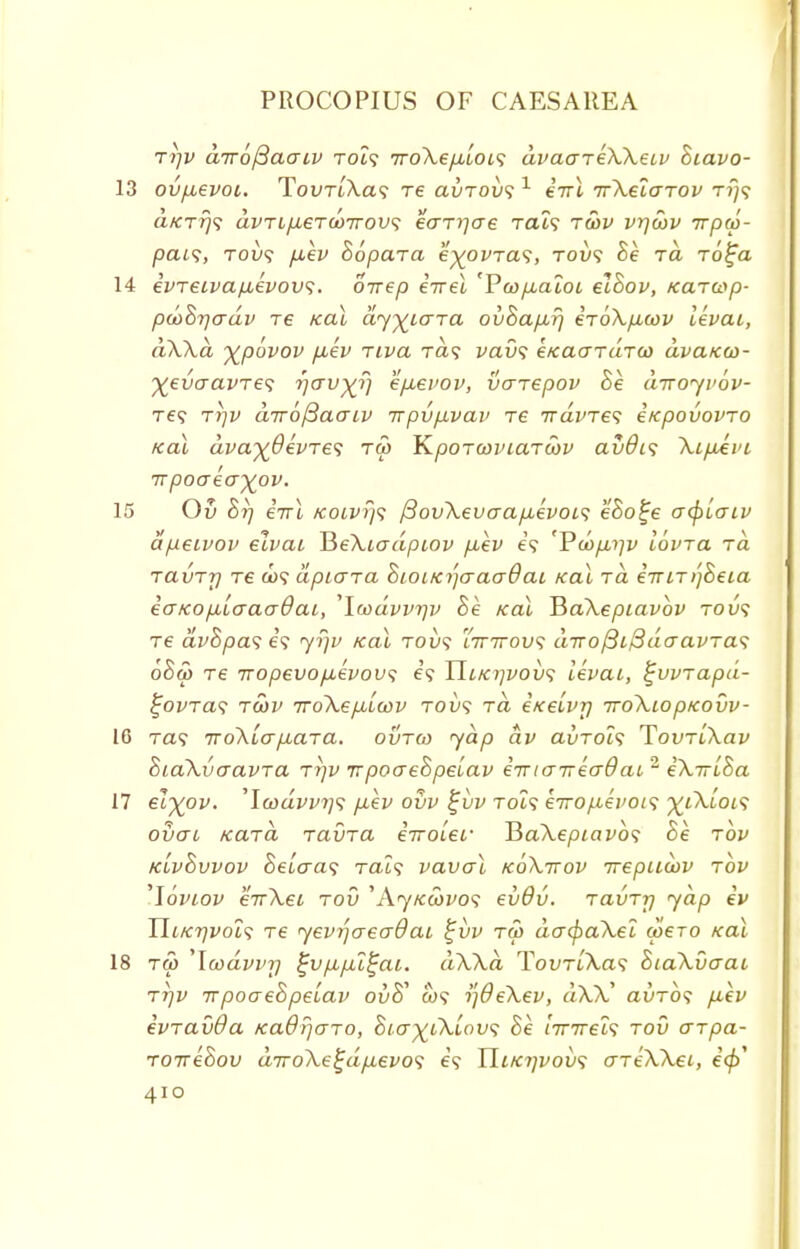 Ti]V a7r6/3aaiv toi? 7ro\ep,LOis dvaareWeiv Biavo- 13 ovfxevoi. TouTi/Va? re avrovs 1 eirl TrXelarov t?}? a/CT?y? avTifj,6Tu>Trov<; eaT7]ae Tat? ratv vrjoov irpw- pat?, toi>? yu.ei' Bopara e^ovTa?, tou? Se to. To£a 14 evTeivafievovi. oirep eVet 'P&>/xatot etSoi;, Karcop- poaBrjadv re kol dyfciara ovBap-r) eToXficov levai, dWd %povov fiev Ttva Ta? vavs eKaardrco dvaica>- %evaavTe<; rjav^r) e/xevov, vcnepov Be diroyvov- Te? ri]V diro^aaiv irpvp-vav re 7raWe? itcpouovro /ecu afa%#eWe? t<5 YLpOTannarwv avdis \ipivi •npoaeayov. 15 Ov Br) eVt KOLVTj'i fiovXevaapievois eBo^e afylaiv apeivov elvai HeXiadpiov fiev e? 'Viop^iv lovra rd ravrr) re co? dpiara BioiKi'^aaaOai icai rd €7UT>)Beia eaicopiiaaaOai, 'Icodvvrjv Be /cat JiaXepiavbv tou? re dvBpas e? yr/v teal roix; ittttov; diro/3t/3daavras 6Ba> re TTopevofxevovs es TLlkiivovs levai, %vvrapd- £ovtcl<; twv TrdXefjbLwv toi)? to eKelvr/ TTCiXlOpKOVV- 16 Ta? iroXLap-ara. ovtco yap dv avroi<; TovrlXav BiaXvaavTa t?]v TrpoaeBpeiav eiriaTreadai 2 eXirlBa 17 el^ov. ,lcodvvt]<; fxev ovv £vv Tot? eiroi.ievoi<; ^tXtot? ovai /card ravra eiroLei' HaXepiavbs Be tov kLvBvvov Setcra? Tat? vaval koXttov irepnoiv tov '\6viov eirXei tov 'A<y/ccoi/o? evdv. ravTr/ yap iv Ui/cr)voL<; re yevrjaeadat %vv tw da(f>aXel coero /cat 18 tw 'loodvvr) ^v/x/xi^ai. dWd TouTt'Xa? BiaXvaai ti]v itpoaeBpelav ov$ a>? tfOeXev, dX)C auTO? p,ev evravOa KaBrjaTo, Bia)(iXlov<; Be r7T7ret? rod arpa- TOTreBov diro\e%dfievo<i e? Yluci]vov<; aTeXXei, e'(/>'