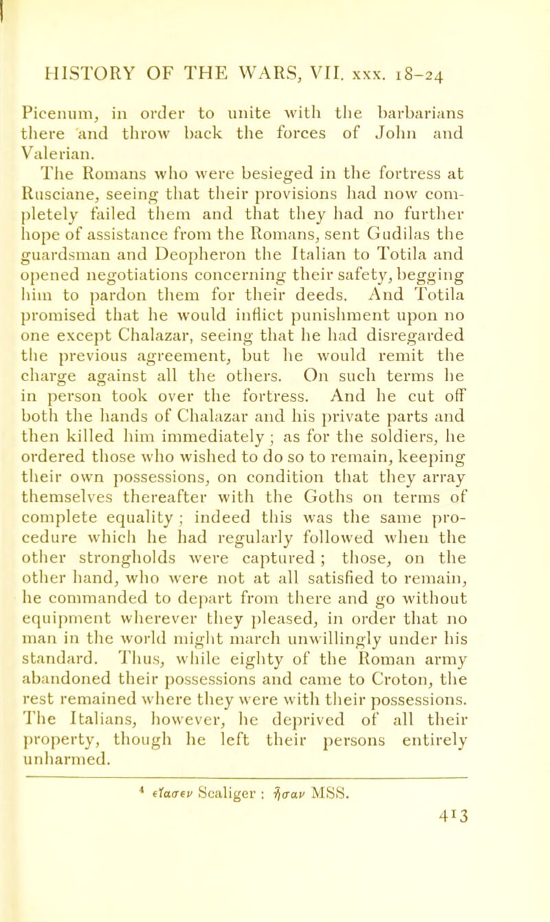 HISTORY OF THE WARS, VII. xxx. 18-24 Picenum, in order to unite with the barbarians there and throw back the forces of John and Valerian. The Romans who were besieged in the fortress at Rusciane, seeing that their provisions had now com- pletely failed them and that they had no further hope of assistance from the Romans, sent Gudilas the guardsman and Deopheron the Italian to Totila and opened negotiations concerning their safety, begging him to pardon them for their deeds. And Totila promised that he would inflict punishment upon no one except Chalazar, seeing that he had disregarded the previous agreement, but he would remit the charge against all the others. On such terms he in person took over the fortress. And he cut off both the hands of Chalazar and his private parts and then killed him immediately ; as for the soldiers, he ordered those who wished to do so to remain, keeping their own possessions, on condition that they array themselves thereafter with the Goths on terms of complete equality ; indeed this was the same pro- cedure which he had regularly followed when the other strongholds were captured; those, on the other hand, who were not at all satisfied to remain, he commanded to depart from there and go without equipment wherever they pleased, in order that no man in the world might march unwillingly under his standard. Thus, while eighty of the Roman army abandoned their possessions and came to Croton, the rest remained where they were with their possessions. The Italians, however, he deprived of all then- property, though he left their persons entirely unharmed. 4 tlaaev Sealiger : ijcrac MSS.