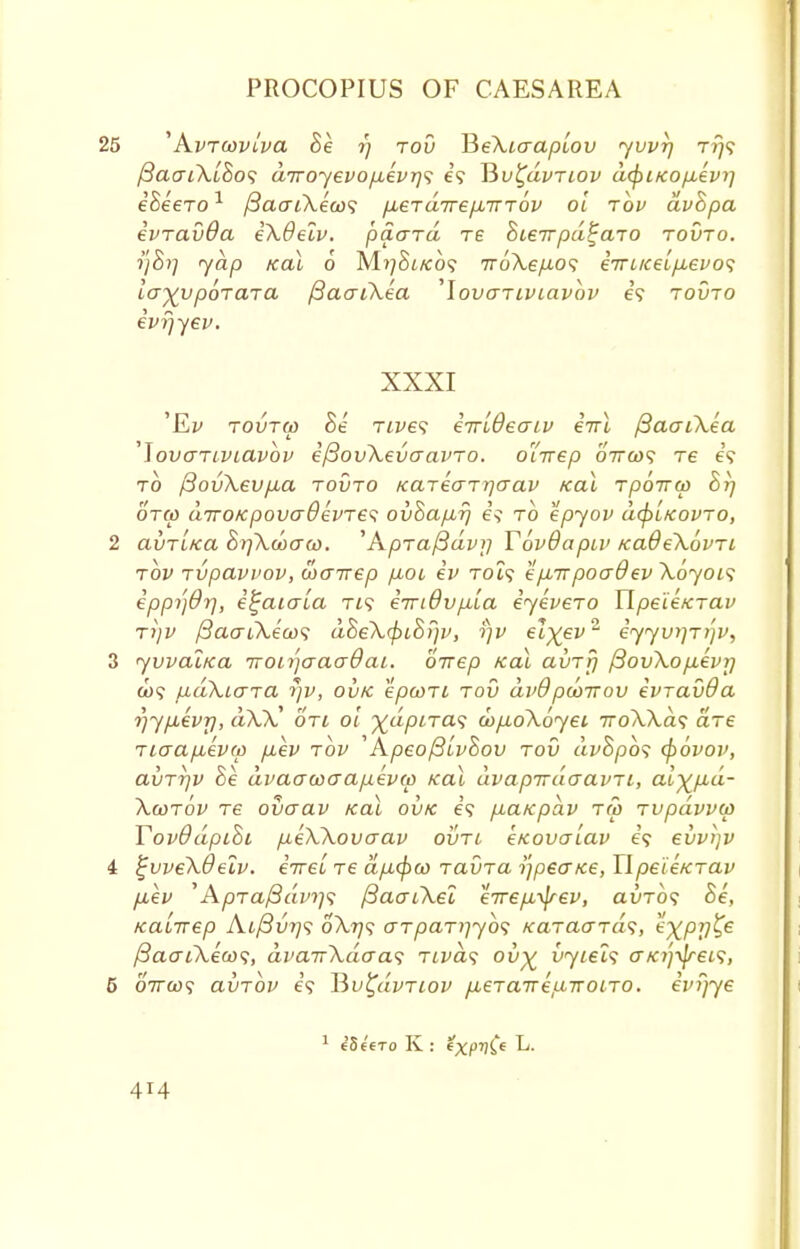 25 '' A.vrcovlva Se rj tov BeXio-apiov yvvrj r?}? f3aai\L8o<; diroyevop,evT]<i e? Tivl^dvTiov dcfiitcop-evi] eSeeTO1 /3acri\e'a>? fieT dire p.T tov ol tov dvhpa ivTavOa e\6elv. 'paard re Steirpd^aTO tovto. yap koI 6 M^St/co? ir6\e/J-o<; eVi/cet/ie^o? la^vporara /3acu\ea 'lovariviavbv e? tovto ivrjyev. XXXI 'Ey tovtw he Tives iirldeatv eVt (3acn\ea ']ovaTiviavov ifSovXevaavTO. o'drep oVco? re e? to (BovXevpia tovto KaTeaTrjaav koX Tpoirw Br} otw ciTTOKpovaBevTe^; ovSa/xr} to epyov d<pl/covTo, 2 avTiKa hrfkwaw. ''ApTafidvj] Tovdapiv KaOeXbvTi tov Tvpavvov, wairep p,oi iv Tot? tp,-npoadev Xoyois eppijdrj, i^aiala tis iiridv^la iyeveTO TIpe'ie/cTav Ti)V (3aaiXiu>^ dheX^>Lh?)v, rjv el^ev2 iyyvy]Tt'}v, 3 yvval/ca iroL^aaaQaL. oirep /ecu avTrj /3ovXop,ivr) co? fxaKio-Ta yv, ovk epooTt tov dv9pwirov evTavOa rjypbevrj, aXX' oti ol ■^dpiTa? cop.oX6yei ttoXXcis are Ttaapbevw p,ev tov ApeoftlvSov tov dv&po<; cpovov, avTTjv Be dvaawaapevw icai dvapirdaavTi, al^p-d- Xcotov re ovaav koX ovk e? p,ctKpav T(o Tvpdvvw Yovd dpihi p,e\Xovcrav ovtl eKovalav e? evvijv & ^vveXOelv. iireiTe afJL<^w TavTai'ipeaKe,IlpeieKTav p,ev 'AyOTa/Saw;? fiaaiXel e7rep,yjrev, auTo? Se, KdLTrep At/3u??? 0X779 aTpaTiiybs KaTaaTa<;, expy^e /3acrt\eQ)<;, dvairXdaa^ Tivas ov% vyiels cr/c?;-v/ret5, 5 07rco? ainbv e'? Hv^uvtiov fieTcnreLnroiTO. ivi)ye 1 eSe'ero K : eXf)Ce ^