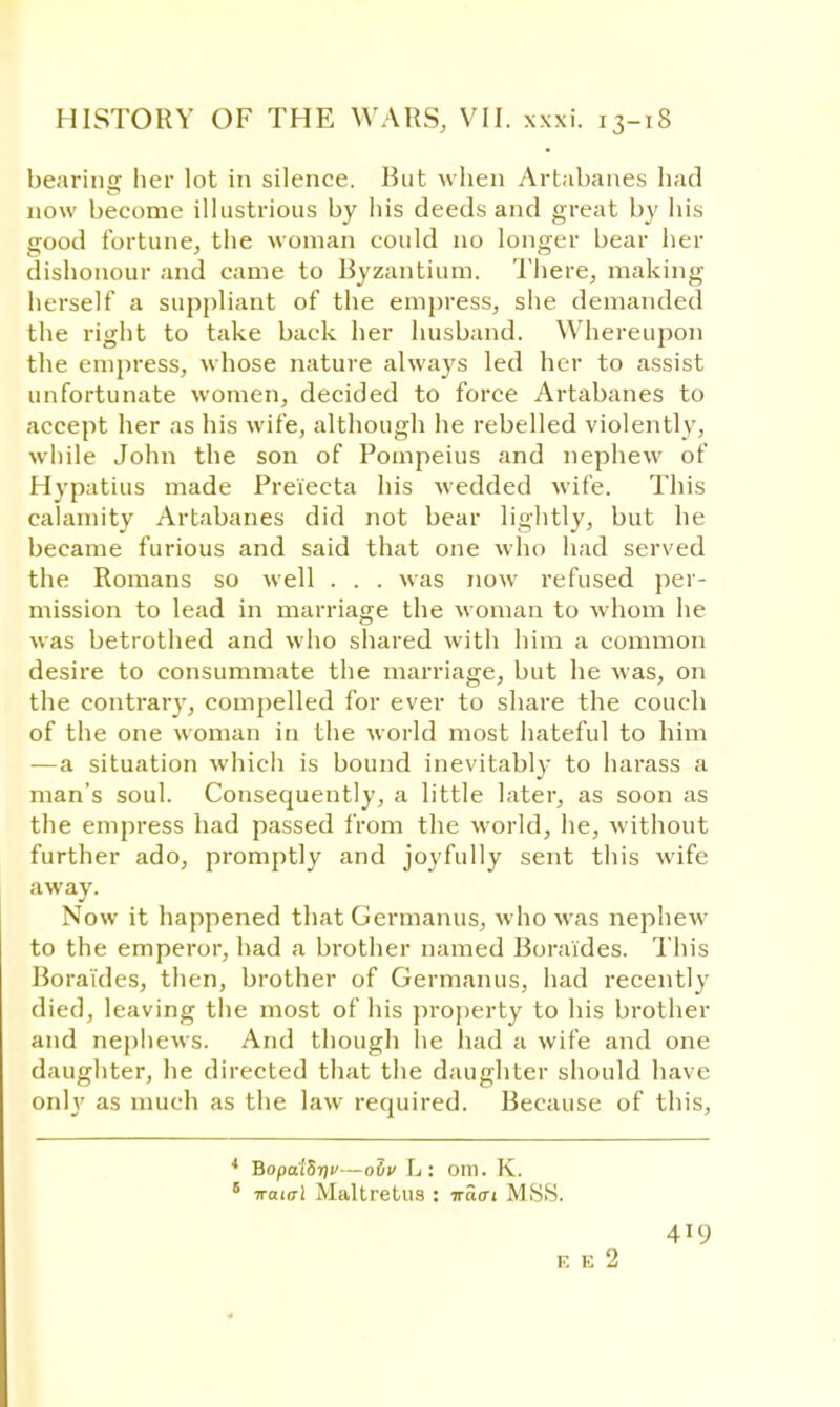 bearinjr her lot in silence. But when Artabanes had now become illustrious by his deeds and great by his good fortune, the woman could no longer bear her dishonour and came to Byzantium. There, making herself a suppliant of the empress, she demanded the right to take back her husband. Whereupon the empress, whose nature always led her to assist unfortunate women, decided to force Artabanes to accept her as his wife, although he rebelled violently, while John the son of Pompeius and nephew of Hypatius made Preiecta his wedded wife. This calamity Artabanes did not bear lightly, but he became furious and said that one who had served the Romans so well . . . was now refused per- mission to lead in marriage the woman to whom he was betrothed and who shared with him a common desire to consummate the marriage, but he was, on the contrary, compelled for ever to share the couch of the one woman in the world most hateful to him —a situation which is bound inevitably to harass a man's soul. Consequently, a little later, as soon as the empress had passed from the world, he, without further ado, promptly and joyfully sent this wife away. Now it happened that Germanus, who was nephew to the emperor, had a brother named Boraides. This Boraides, then, brother of Germanus, had recently died, leaving the most of his property to his brother and nephews. And though he had a wife and one daughter, he directed that the daughter should have onlj' as much as the law required. Because of this, 4 BopalSriv—odv L: Olll. K. 6 7ra«xl Maltretus : nasi MSS. 419 V. E 2