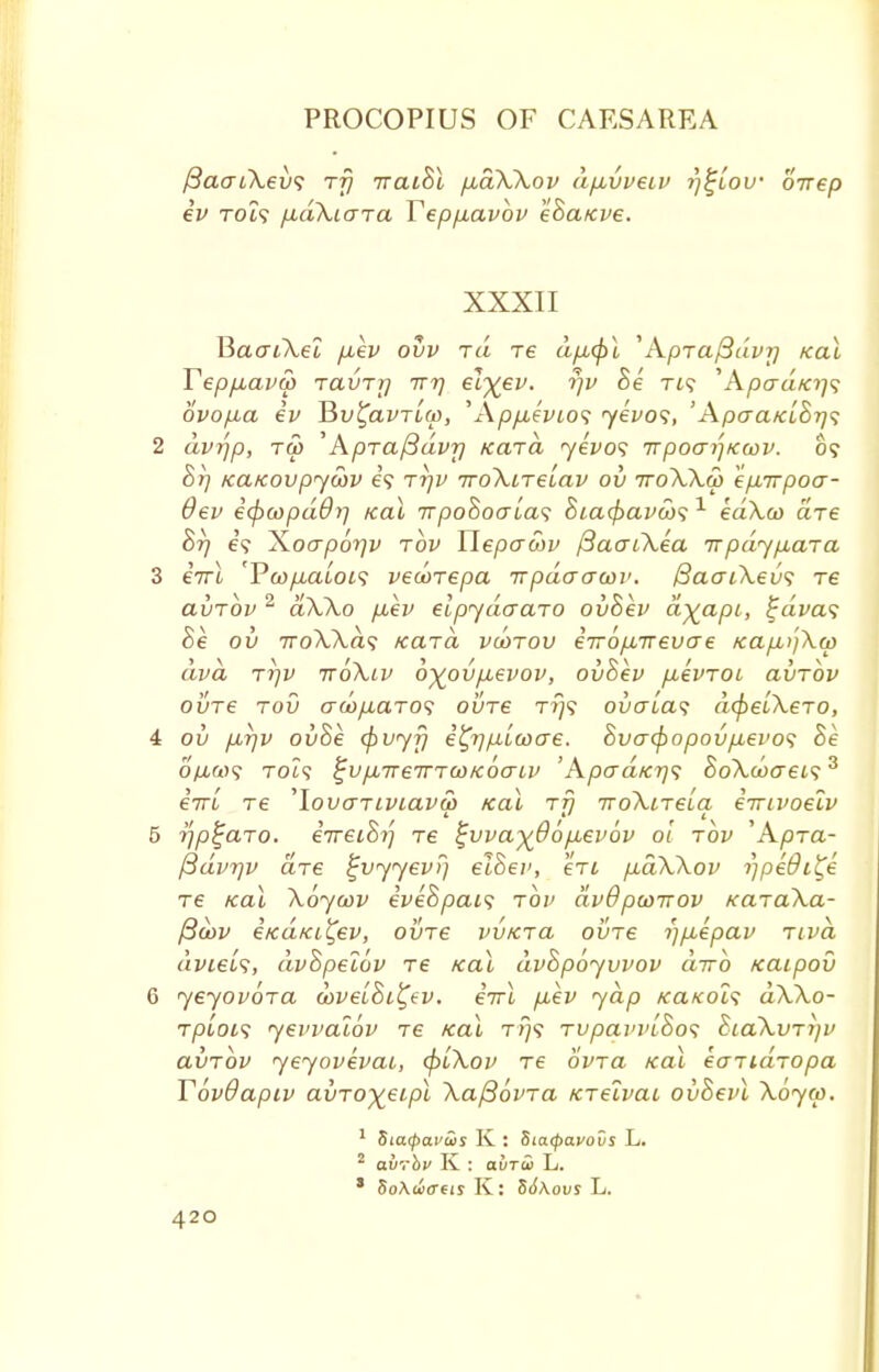 /3aaL\ev<i rfj iraiBl pidXXov dpLvveiv rj^lov orrep ev T019 jxaXiara Yepp.avbv eBaKve. XXXII BaatXel fxev ovv rd re dp,(j)l 'Apra/3dvrj Kal Yepfiavw ravrr) ttt) elyev. rjv Be ti? 'Apcra/c?;? ovop,a ev Bv^avrlcp, WppuevLOS yevos, 'Apaa/clSr]<; 2 dvrjp, Tfti 'Apraftdvr) Kara yevos irpoa/jKcov. 05 Br) /ca/covpyoov e? rrjv iroXirelav ov rroXXw epLirpoa- 6ev ecjxopdOr) Kal nrpoBocrlas Bia^avcbs 1 edXco are Br) e? Xoap6r)v rbv Yiepaojv ftaaiXea rrpdyp.ara 3 irrl 'Pw/iatoi? vecorepa rrpdaawv. QaaiXevs re avrbv 2 aXXo piev elpydaaro ovBev dy_api, %dva<; Be ov 7roA,A.a? Kara vcorov e7r6p,Trevae KapujXw dva rr)v rroXiv oyovpuevov, ovBev pievroi avrbv ovre rod au>p,aro<; ovre t?}? overlap dcpelXero, 4 ov p,t)v ovBe (pvyfj efy)pLLwo~e. Bvacpopovptevos Be o/iw? Tot? ^vpurerrrcoKoaiv 'Apad/CT)<; BoXcoo~ei<;3 eiri re ^lovariviavfir Kal rfj iroXireLa, emvoelv 5 rjp^aro. iireiBi) re t;vva%66p,ev6v 01 rbv 'Apra- /3dvr)v are ^vyyev?) elBev, en pidXXov rjpedi^e re Kal Xoycov iveBpais rbv dv6pco-nov KaraXa- /3oov eKaKi^ev, ovre vvKra ovre i)p,epav riva avtefc, dvBpelov re Kal dvBpoyvvov curb Kaipov 6 yeyovora u>ve'iBi^ev. errl p,ev yap KaKols dXXo- rpLoi<; yevvalbv re Kal t/}? rvpavvlBos BiaXvrr/v avrbv yeyovevai, <piXov re bvra Kal earidropa Y6v9apiv avroxeipl Xaftbvra Krelvac ovBevl Xoym. 1 SiCMpavws K : Situpavovs L. 2 avrbv K : avTw L. ' 5o\w<reis K: 56\ovs L.