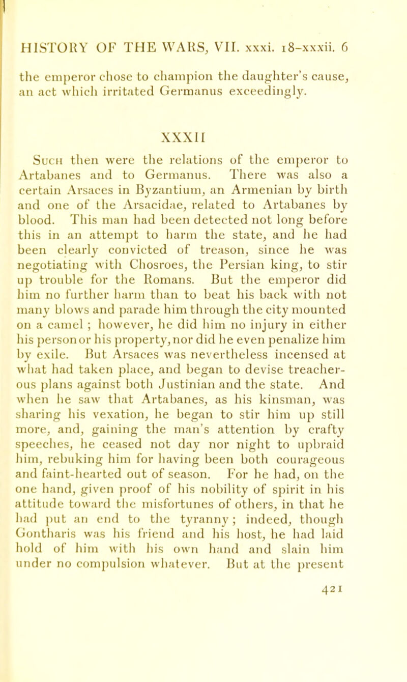 the emperor chose to champion the daughter's cause, an act which irritated Germanus exceedingly. XXXII Such then were the relations of the emperor to Artabanes and to Germanus. There was also a certain Arsaces in Byzantium, an Armenian by birth and one of the Arsacidae, related to Artabanes by blood. This man had been detected not long before this in an attempt to harm the state, and he had been clearly convicted of treason, since he was negotiating with Chosroes, the Persian king, to stir up trouble for the Romans. But the emperor did him no further harm than to beat his back with not many blows and parade him through the city mounted on a camel ; however, he did him no injury in either his person or his property, nor did he even penalize him by exile. But Arsaces was nevertheless incensed at what had taken place, and began to devise treacher- ous plans against both Justinian and the state. And when he saw that Artabanes, as his kinsman, was sharing his vexation, he began to stir him up still more, and, gaining the man's attention by crafty speeches, he ceased not day nor night to upbraid hini, rebuking him for having been both courageous and faint-hearted out of season. For he had, on the one hand, given proof of his nobility of spirit in his attitude toward the misfortunes of others, in that he had put an end to the tyranny; indeed, though Gontharis was his friend and his host, he had laid hold of him with his own hand and slain him under no compulsion whatever. But at the present