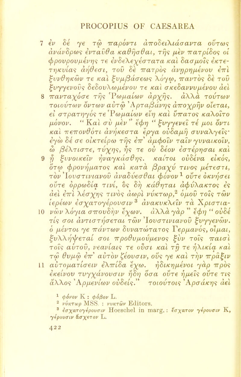 7 ev 8e ye rco irapbvTi diroSeiXidaavTa outgo? avdi'Bpco<i ivTavda Kadrjadai, t/}? piev TraTpioos oi cf)povpoupevr]<; re evheKe^earaTa Kal Saap,oi<; i/cre- rrjKvia<i di']6eai, tov Se Trarpbs dvrjprjpievov irrl %vvQr\K.wv Te real i^vfifidaecos Xoyw, iravTos he tov £v<yyevov<; hehov\a>pievov re Kal GKehavvvpievov del 8 Travrayoae t*}? 'Voopialwv dp^rj^. aWd tovtcov toiovtojv ovtcov clvtw ' A/3Ta/3azn?? diroy^prpv oieraL, el <7T/3aT>7709 re'Pcopalwv eh] /cal VTraTo<; /caXolro pLovov.  Kat av piev  e<pr)  tjvyyevel re pboi ovtl Kal ireirovdoTi dvi'pxeaTa kpya ovhapirj crvvaXyeis' eyco he o~e oiKTeipco t?}? eir dp,cpoiv ralv yvvaucolv, co /3e\riaT€, Tv^rp;, 779 re ov heov eareprjaat, Kal 9 f) ^vvoiKelv r/vayKaodr]?. /catTOi ovheva elic6s, 6'tco <f)povi]piaToii Kal Kara fipayy tivos pueTeaji, tov lovaTiviavov dvahveaOai qbovov1 oine OKVijaei ouTe oppwhiq, tiv'l, 09 hrj KaOr/Tai d(f>v\aKTO<; e? del eirl Aecr^T?? th^o? dcopl vvKTcop,2 6p,ov tch? tcov lepecov ea^aToyepovaiv 3 dvaKVKketv xa XpiaTia- 10 vcovXoyia GTrovhi]v e^cov. dWdydp  e<pi]  ovhe Tt? croi avTiaTijcreTai tcov LovaTiviavov ^vyyevcov. 6 puevTou ye irdvTwv hwaTOOTaros Teppiavos, olp-ai, i^vWifaeTab aoi irpo0vp,ovpievo<; ^vv rot? iraial Tot? avTOv, veaviais re ovai Kal ttj Te i)\ikIcl Kal too 6vp.S) eV avTov ^eovaiv, ou? 76 Kal ttjv irpd^iv 11 avTopbariaeiv e\7riha e^co. rjoiKripievoi yap 7rpo9 eKe'ivov Tvyydvovaiv r\hr) oaa oine ?;/i€t? ovTe Tt? aAAo? ''A-ppievicov oi>Sei?. toiovtoi<; 'Apera*:?;? dei 1 <p6vov K : cpSfiov L. 2 vvicrap MSS. : vvkt£>v Editors. 3 effxaToyepowtv Hoeschel in marg. : iaxarov y*f>ovoiv K, ytpovaiv fiffxerov L.