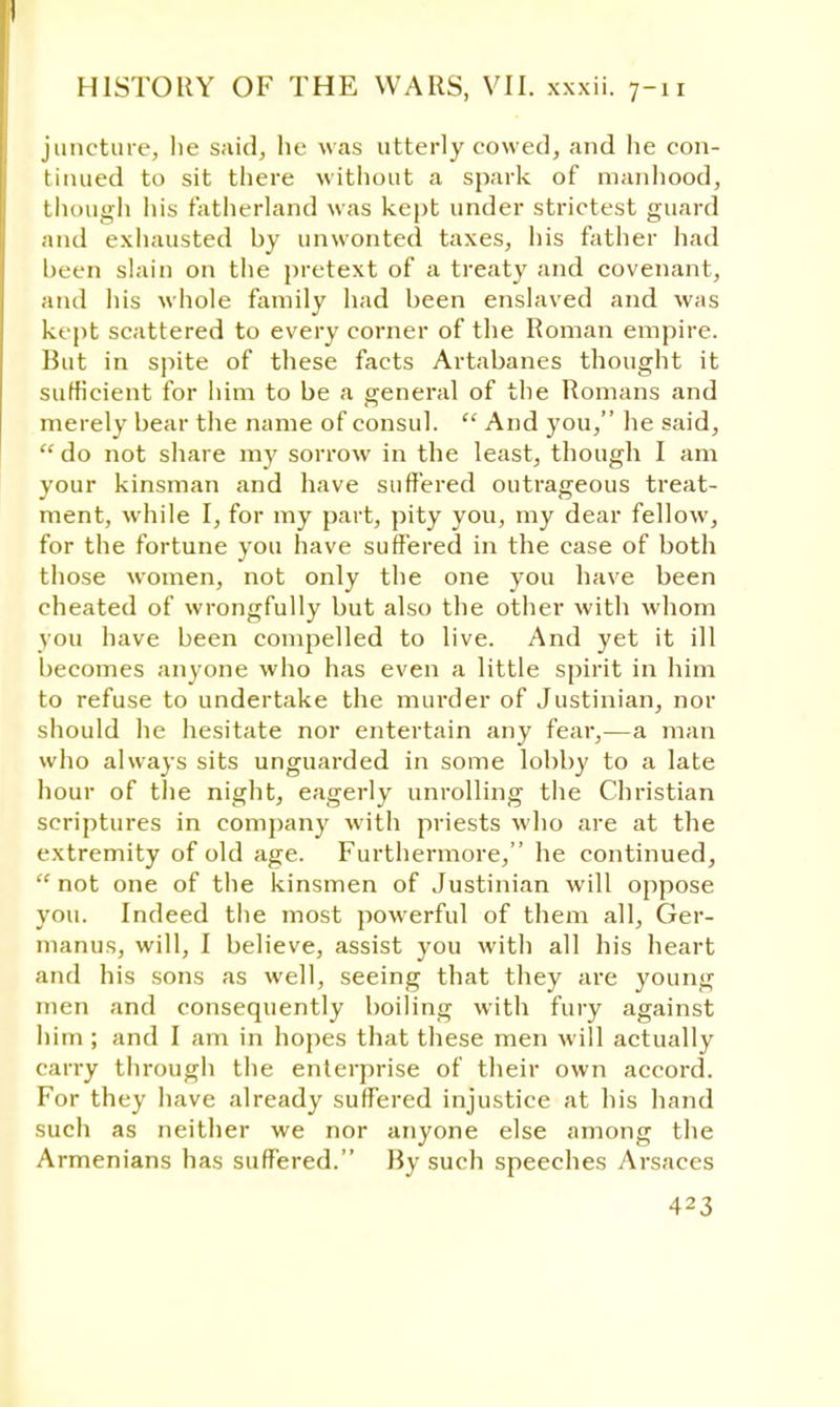 juncture, lie said, he was utterly cowed, and he con- tinued to sit there without a spark of manhood, though his fatherland was kept under strictest guard and exhausted by unwonted taxes, his father had been slain on the pretext of a treaty and covenant, and his whole family had been enslaved and was kept scattered to every corner of the Roman empire. But in spite of these facts Artabanes thought it sufficient for him to be a general of the Romans and merely bear the name of consul.  And you, he said,  do not share my sorrow in the least, though I am your kinsman and have suffered outrageous treat- ment, while I, for my part, pity you, my dear fellow, for the fortune you have suffered in the case of both those women, not only the one you have been cheated of wrongfully but also the other with whom you have been compelled to live. And yet it ill becomes anyone who has even a little spirit in him to refuse to undertake the murder of Justinian, nor should he hesitate nor entertain any fear,—a man who always sits unguarded in some lobby to a late hour of the night, eagerly unrolling the Christian scriptures in company with priests who are at the extremity of old age. Furthermore, he continued,  not one of the kinsmen of Justinian will oppose you. Indeed the most powerful of them all, Ger- manus, will, I believe, assist you with all his heart and his sons as well, seeing that they are young men and consequently boiling with fury against him ; and I am in hopes that these men will actually carry through the enterprise of their own accord. For they have already suffered injustice at his hand such as neither we nor anyone else among the Armenians has suffered. By such speeches Arsaces