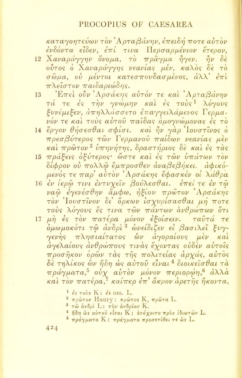 Karayorjrevwv rbv '' Apraftdvtjv, eTreihrj ttotc avrbv evhbvra eihev, eVt riva Wepaappeviov erepov, 12 Xavapdyyr/v ovopa, to it pay pa r)yev. rjv he ovto? 6 Xavapdyyi]s veavias pev, /ea\o? to acopa, ov pevrot Karearrovhaap,evos, aXV e7rl. rrXelo-rov 7raihapiu)h>]<;. 13 'Evrel ow 'Apcra/oy? avrbv re Kal '' Apra^dvi]v ra re 69 tt)v yvwpip; teal e? tou? 1 Xoyov<; ^vvepi^ev, inrrjXXuao-ero eirayyeiXdp-evo<; Teppua- vbv re /cat tou? avrov rraihas opoyvoopovas e? to 14 epyov 6)']aea0at acf)Lai. Kal rjv yap 'louaTLVos 6 irpeo~/3vrepo<; rcov Teppavov rraihwv veavLas pev Kal Trp&TOV2 V7rrjvrjrrj<;, hpaar^pios he Kal e'9 Ta? 15 rrpd^eis b^vrepos' (bare Kal is rcov vrrdrwv tov hLcppov ov rroXXco eprrpoaOev dva/3e{3i]/ceL. dcfriKO- pbevbs re Trap avrbv 'ApaaKrjf ecpacr/cev oi XdOpa 16 ev iepop nvt evrv^elv ftovXeadai. eirel re ev ra> vaa> eyeveaOrjv dpcfxo, r)£iov it poor ov WpaaKi]^ tov 'lovcrrivov hi op/ccov la^vpLaaadai p,rj rrore robs Xbyov<; e? riva rcov rrdvrcov dv8 pcoircov on 17 p,rj e? tov rrarepa pbvov e^oiaeiv. ravrd re opiwpoKOTL rco dvhpl3 coveLhi^ev el fiaaiXel £vy- yevrjs 7rXrjaialraros cov dyopaLovs p,ev Kal dyeXaLovi dv6 pcorrovs tlvcls e%ovra<; ovhev airrot? TTpoarjKOv opebv ra<; rr)<; rroXtreLa<; dp%d<;, avros he rr/XiKo<; cov yhr/ a>? avrov eivai 4 hioiKeia8ai ra rrpdypara,5 ovy avrbv pbvov Trepcopcorj,6 dXXa Kal rbv rrarepa,1 Kalrrep eV dxpov dperr/s rjKovra, 1 6j tovs K: ej oni. L. 2 wpuTov Haury : ■npSiros K, irpS>Ta. L. 3 tu avZpi L: r))v avSpiav K. 4 ijSr} ws avrov rival K: a.vixoiro Tpbs ib'iinTwv L. 8 irpdyfxara K : Trpdy/xara 7rpo<r6Ti'0ei re a>s L.