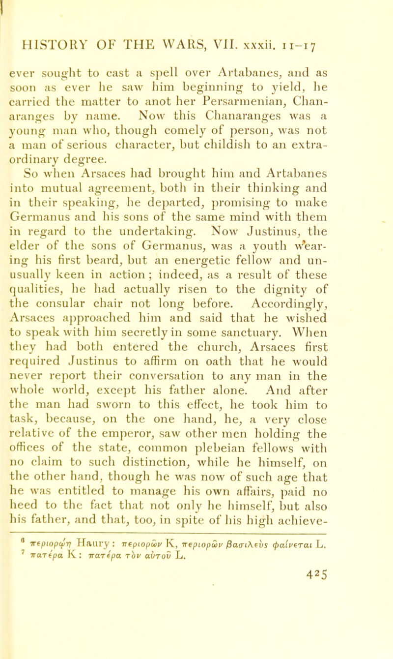 ever sought to cast a spell over Artabanes, and as soon as ever lie saw him beginning to yield, he carried the matter to anot her Persarmenian, Chan- aranges by name. Now this Chanaranges was a young man who, though comely of person, was not a man of serious character, but childish to an extra- ordinary degree. So when Arsaces had brought him and Artabanes into mutual agreement, both in their thinking and in their speaking, he departed, promising to make Germanus and his sons of the same mind with them in regard to the undertaking. Now Justinus, the elder of the sons of Germanus, was a youth wear- ing his first beard, but an energetic fellow and un- usually keen in action; indeed, as a result of these qualities, he had actually risen to the dignity of the consular chair not long before. Accordingly, Arsaces approached him and said that he wished to speak with him secretly in some sanctuary. When they had both entered the church, Arsaces first required Justinus to affirm on oath that he would never report their conversation to any man in the whole world, except his father alone. And after the man had sworn to this effect, he took him to task, because, on the one hand, he, a very close relative of the emperor, saw other men holding the offices of the state, common plebeian fellows with no claim to such distinction, while he himself, on the other hand, though he was now of such age that he was entitled to manage his own affairs, paid no heed to the fact that not only he himself, but also his father, and that, too, in spite of his high achieve- 8 7repiop£fjT) Haury : irepiopwv K, irepiopcov fiacrihehs rjiaiverai L. 7 iraTtpa K : irarepa. rhv avrov L.