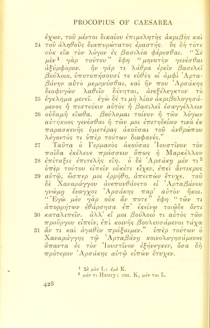 e^iov, tov jxkvToi hitcaiov eVtyU.eXT/Tr/9 d/cpi/3r)<; ical 24 tov dXrjdov'i 8ta7rvpd)TaTO<i epaaTi)<;. 09 hrj Tore ovk ela tov Xoyov e'9 fiaaiXea (pepeaOai.  2e /xev1 yap tovtov ecpr)  p,7]WTi]v yeveo~8ai d^vp-cpopov. rjv yap ti \ddpa epelv f3aaiXel ftovXoio, {jTTOTOTT^aovcrl T6 ev0v<; ol dficf)l 'Apra- ftdvrjv aiiTO fj,ep,rjvva9cu, teal r]v ttov 'Apcra/c?;? Siacpvycov XaOelv Switch, dve^eXeyKTov to 25 eytc\rjfj,a pevel. eyco 8e ti p,r/ Xiav d/cpifioXoyr/crd- p,evo<; r) irtaTeveiv aiiTOS r) /3aatXel iaayyeXXeiv 26 ov8a/xr} elcoOa. J3ovXop,ac to'lvvv 1) twv Xoycov avTi']/coo<i yeveadai r) tcov /xoi e7riTi)Seicov Ttvd e'« irapao-Kevr)^ vp,€Tepa<; aKovtrai tov dvdpcoirov XeyovTos tl virep tovtcov 5ta<^aye?. 27 TavTa 6 Tepp,avb<i d/covaa<; 'Iovcttlvov tov TrcuSa eiceXeve Trpdaaeiv ottcos 1) ^lapiceXXov 28 eVtra^? eViTeA,^? eh). 6 8e 'Apad/cr/ p,ev Ti2 iiirep tovtov elirelv ovk€ti el^ev, eVet dvTi/cpvs 29 avTco, coairep p,oi lppr)0r\, direnrcov eVi/^;e. tov 8e Xavapdyyov dveirvvddveTO el ' ApTaj3dvov yvcopnj eVa.7^09 ^ ApaaKi]<; ■nap' avTov t)kol. k,yco fxev yap ovk av ttots ecprj tcov ti diropp/jTcov iOdpa^aa eV eicelvw toicoZe ovtl 30 KaTaXiirelv. dXX' ei fiot fiovXoto ti ai>T0<; tcov wpovpyov eiTrelv, eirl Koivr)^ /3ov\evcrdp.evoi Ta-%a 31 av tl Kal dyaObv Trpd^aipuev virep tovtcov 6 Xavapdyyi]<; tco 'ApTaftdvij KOivoXoyi]crdp.evo<; diravTa e'9 tov 'IovcttIvov etjijvey/cev, oaa 8>] wpoTepov ''Apo~dicT)<$ avTco elircov eTv^ev. 1 2e /.Lev L: fat K. 2 yueV ti Ham-}': om. K, fxiv toi L.