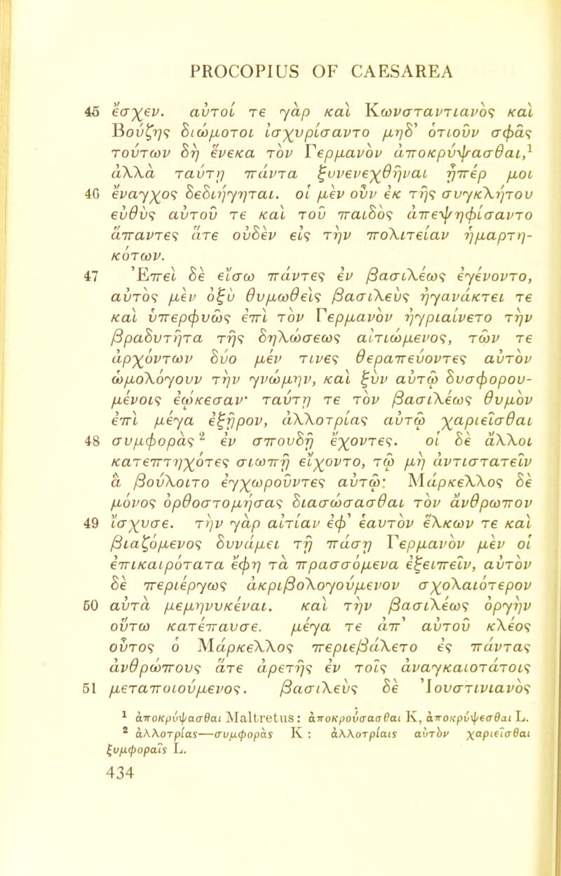 46 eo-~^ev. avrol re yap /ecu K.covaravriavb<; Kal Bou£?7? hicop,oroi la^vplaavro pLr)& briovv cr<£a? rovrwv hr] eve/ca rbv Tepp-avov diro/cpvyp-acrdai,1 dWa ravrrj irdvra %vveveyQr)vai yTrep p.01 4G eWy^o? hehirjytjrai. ol p,ev ovv e/c t?}? avyKktjrov ev6v<; avrov re Kal rov 7raihb<; dveylfTj^laavro airavres are ovhev eh rrjv 7ro\irelav i)p.aprq- KOTWV. 47 'Ettsl he elaco rrdvres iv {3aat\eco<; eyevovro, avTos p,ev 6%v Ovpuwdeh fiaaiXevs rjyavdKrei re Kal virep<^vS)<i errl rbv Teppuavov rjypialvero rrjv fipahvrrjra rrj<; 8?]\ooaecos alrLcop.evo<;, rwv re dp^ovrcov hvo puev rcves depairevovres avrov <bpio\6yovv TTjv yva)p,7]v, Kal £vv avru> hvatyopov- fievois iwKeaav ravrrj re rbv j3aaCK.eco<; 9vp,bv i'rrl p.eya e^fjpov, dXXorplat; avra> yapLeladai 48 <rvp(f)opd<;2 iv airovhfj e^ovres. ol he aWoi KaTe7TT?/^0Te? atMirfi et^ovro, ru> p,r] dvriarareiv d {3ov\oiro ey^oypovvres avrw' Mdp«:eA.\o? Be p,ovo<> bpQocrrop,i]aa<s Siao-coaacrOai rov dvBpwnov 49 larvae, rrjv yap alriav e<p eavrbv e\Kcov re Kal /3ia£6p,evo<; Svvdp.ec rfi irdar] Tepp.ai>bv p,ev ol enriKaipbrara kcf)r] rd irpaaa6p.eva e^ecirelv, aiirbv he Trepiepyws aKpifio\oyovp,evov a^o\ai6repov 50 aura pepLi]WKevai. Kal r?)v /3aai\eo)<; bpyi]V ovrco Kareiravae. pueya re a7r' avrov /cXe'o? outo? o Map/ceWo? irepiefSdXero t;9 rrdvra<; dvOpcoTTOv; are dperrjs ev tch? dvayKaiordrois 51 pberairotovpievo1;. j3aat\ev<; he 'lovariviavbs 1 a.noicpv\pa<r6ai Maltretus: airoKpovcraaOat K, a.iroKpv\\ito6a.i L. 2 aAAoTpi'as—avixtpopas K : o.KKot plats avrbv xaPte,a®at £v[X(popats L.