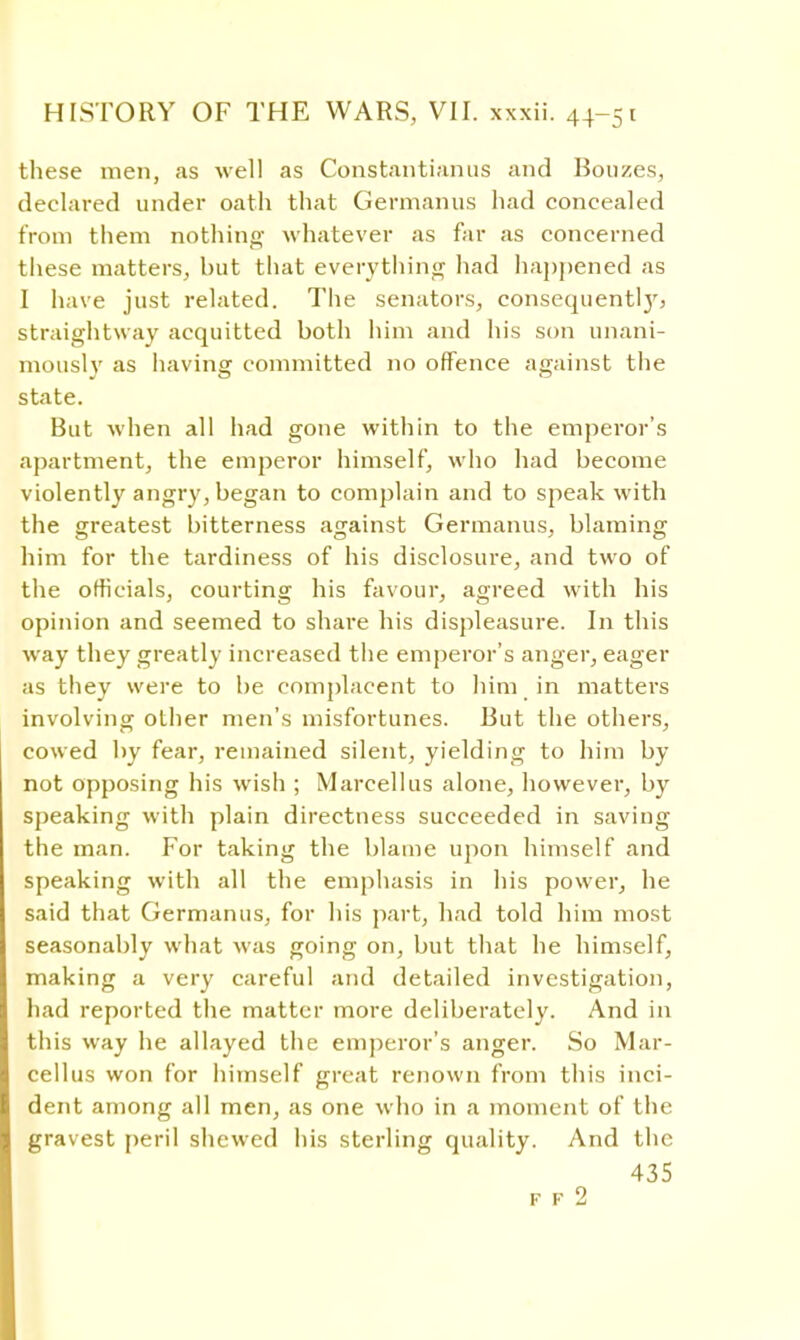 these men, as well as Constantianus and Bonzes, declared under oath that Germanus had concealed from them nothing whatever as far as concerned these matters, but that everything had happened as I have just related. The senators, consequent!}', straightway acquitted both him and his son unani- mously as having committed no offence against the state. But when all had gone within to the emperor's apartment, the emperor himself, who had become violently angry, began to complain and to speak with the greatest bitterness against Germanus. blaming him for the tardiness of his disclosure, and two of the officials, courting his favour, agreed with his opinion and seemed to share his displeasure. In this way they greatly increased the emperor's anger, eager as they were to be complacent to him in matters involving other men's misfortunes. But the others, cowed by fear, remained silent, yielding to him by not opposing his wish ; Marcellus alone, however, by speaking with plain directness succeeded in saving the man. For taking the blame upon himself and speaking with all the emphasis in his power, he said that Germanus, for his part, had told him most seasonably what was going on, but that he himself, making a very careful and detailed investigation, had reported the matter more deliberately. And in this way he allayed the emperor's anger. So Mar- cellus won for himself great renown from this inci- dent among all men, as one who in a moment of the gravest peril shewed his sterling quality. And the 435