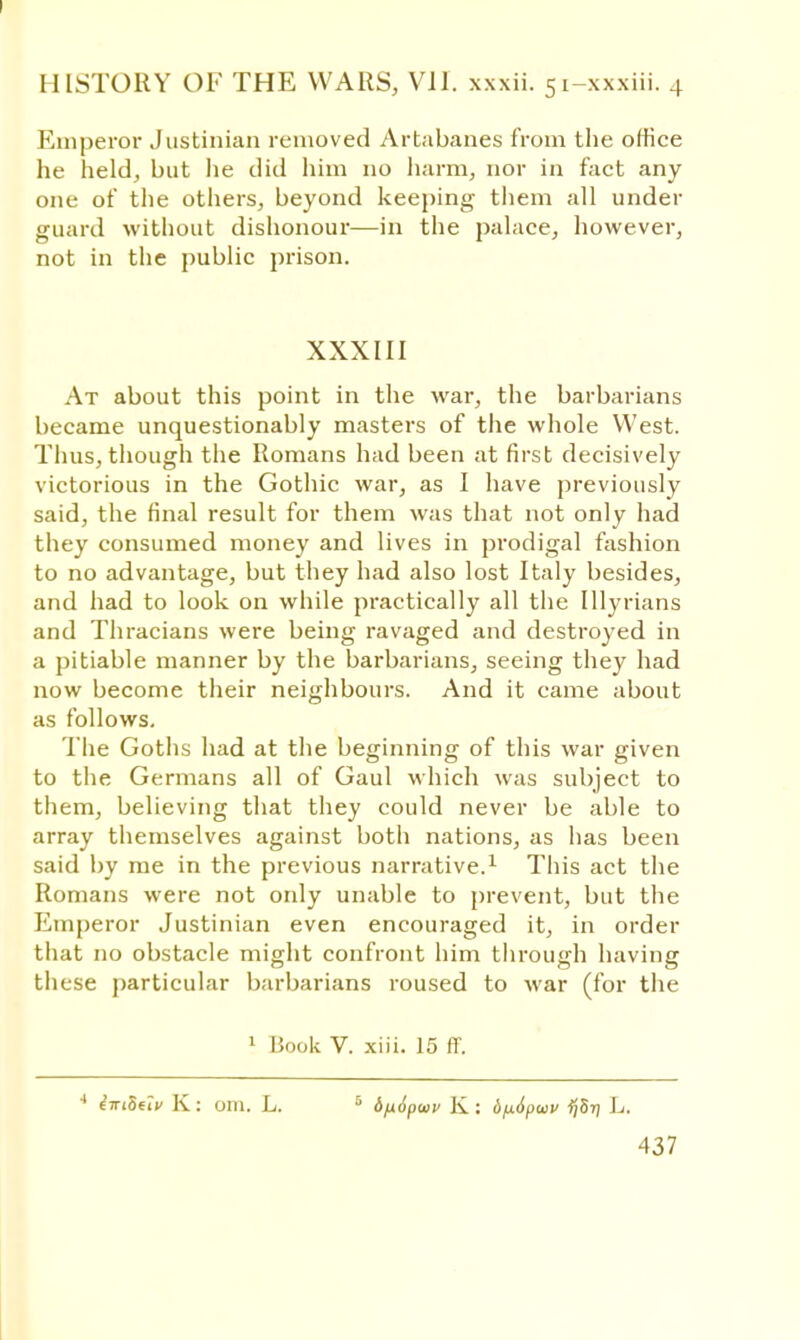 Emperor Justinian removed Artabanes from the office he held, but lie did him no harm, nor in fact any one of the others, beyond keeping them all under guard without dishonour—in the palace, however, not in the public prison. XXXIII At about this point in the war, the barbarians became unquestionably masters of the whole West. Thus, though the Romans had been at first decisively victorious in the Gothic war, as I have previously said, the final result for them was that not only had they consumed money and lives in prodigal fashion to no advantage, but they had also lost Italy besides, and had to look on while practically all the Illyrians and Thracians were being ravaged and destroyed in a pitiable manner by the barbarians, seeing they had now become their neighbours. And it came about as follows. The Goths had at the beginning of this war given to the Germans all of Gaul which was subject to them, believing that they could never be able to array themselves against both nations, as has been said by me in the previous narrative.1 This act the Romans were not ordy unable to prevent, but the Emperor Justinian even encouraged it, in order that no obstacle might confront him through having these particular barbarians roused to war (for the 1 Book V. xiii. 15 ff. 4 imSeiv K: om. L. 5 6)x6pwv K: dfidpwv ijSri L.