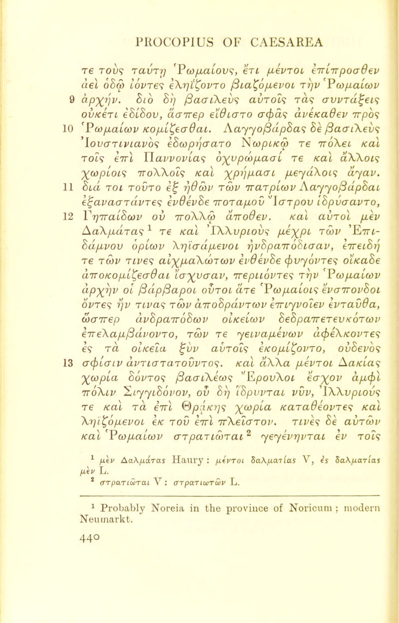 re roits ravrtj 'Ywpta'tovs, en ptevrot lirlrrpoaQev del 68q> tovres eXr/t^ovro /3ia^6ptevoi rrjv Pcofiatcov 9 dpyjqv. hib $>] fiaaiXevs avrol? ra<; avvrd^eis ov/cert iStSov, dorrep eWtaro acpas dve/caOev 77750? 10 'Pcoptatcov Kop-t^eadai. AayyofidpSas 8e j3aaiXev<; 'lovariviavbs eBcopijcraro N(opi/ca> re iroXet /cal rots eirl Ylavvovtas 6^vpcop,aat re /cat aXXois ^coplois iroXXois /eat y^p^paai pteyaXots dyav. 11 hid roi rovro e£ r/Owv rcov irarpL(ov Aayyof3dp8ai e^avaardvres evOevhe iroraptov larpov Ihpvcravro, 12 Yr/Trathcav ov iroXXm d-nodev. /cat avrol ptev AaXp,dras1 Te /cat 'IXXvpiov? p-e^pt rcov 'E7T£- hd/xvov optcov Xrj'iadp:evoi rjvSpaTrohiaav, eiret&i'] re twv rives al^piaXooroov evOev&e (pvyovres ol/cahe drro/copt^eadai tayyaav, rrepuovres rrjv 'Vwpta'twv ctp^v oi /3dpf3apot ovroi are 'Pcoptatois evairovSoi ovres jjv rivas rwv a-woZpdvrwv e-wiyvolev evravda, coairep dvSpaTToScov ot/cetoov SeSpawerevKorcov e7reXapt/3dvovro, rcov re yeivaptevoov dcpeX/covres e? to ot/ceta %vv avrois e/copti^ovro, ovSevbs 13 acptaiv dvriararovvros. /cat dXXa ptevroi Aa/a'a? yjapla Bovros /3aaiXeco<? EpovXoi eo-yov dpt(pl ttoXiv Hiyyihovov, ov t'Spvvrai vvv, 'IXXvpiovs re teal rd eirt 0/3:1/079 ywpla Karadeovres /ecu \i]i£6ptevoi e/c rov errl ifXelarov. rives 8e avrcov Kat 'Vcoptaioov arpartoorai2 yeyevqvrai ev rots 1 juec Aa\j.ia.Tas Hanry : yiteWoi Sa\/xailas V, is 5a\/J.aTias /xiv L. 1 (TTpaTiwrai V: (TTpaTiuirSiv L. 1 Probably Noreia in the province of Noricuni : modern Neiunarkt.