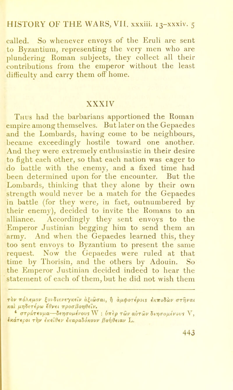 called. So whenever envoys of the Eruli are sent to Byzantium, representing the very men who are plundering Roman subjects, they collect all their contributions from the emperor without the least difficulty and carry them off'home. XXXIV Thus had the barbarians apportioned the Roman empire among themselves. But later on the Gepaedes and the Lombards, having come to be neighbours, became exceedingly hostile toward one another. And they were extremely enthusiastic in their desire to fight each other, so that each nation was eager to do battle with the enemy, and a fixed time had been determined upon for the encounter. But the Lombards, thinking that they alone by their own strength would never be a match for the Gepaedes in battle (for they were, in fact, outnumbered by their enemy), decided to invite the Romans to an alliance. Accordingly they sent envoys to the Emperor Justinian begging him to send them an army. And when the Gepaedes learned this, they too sent envoys to Byzantium to present the same request. Now the Gepaedes were ruled at that time by Thorisin, and the others by Adouin. So the Emperor Justinian decided indeed to hear the statement of each of them, but he did not wish them rbv ir6\f/xou £ut SievejKfti> u£i£>aai, r) afitfiordpois iiciruSwv arrival Kol yU7)5fT€^aj (Ovti irpoa lioi]6e'iv. 4 aTpaTevfxa—5fT)(Tt>n(rovs W : vncp rwv avriiv Strjirii/xivjuf V, iKartcot Tiff ittilBtV fKapaSoKOW fior)0nav L.