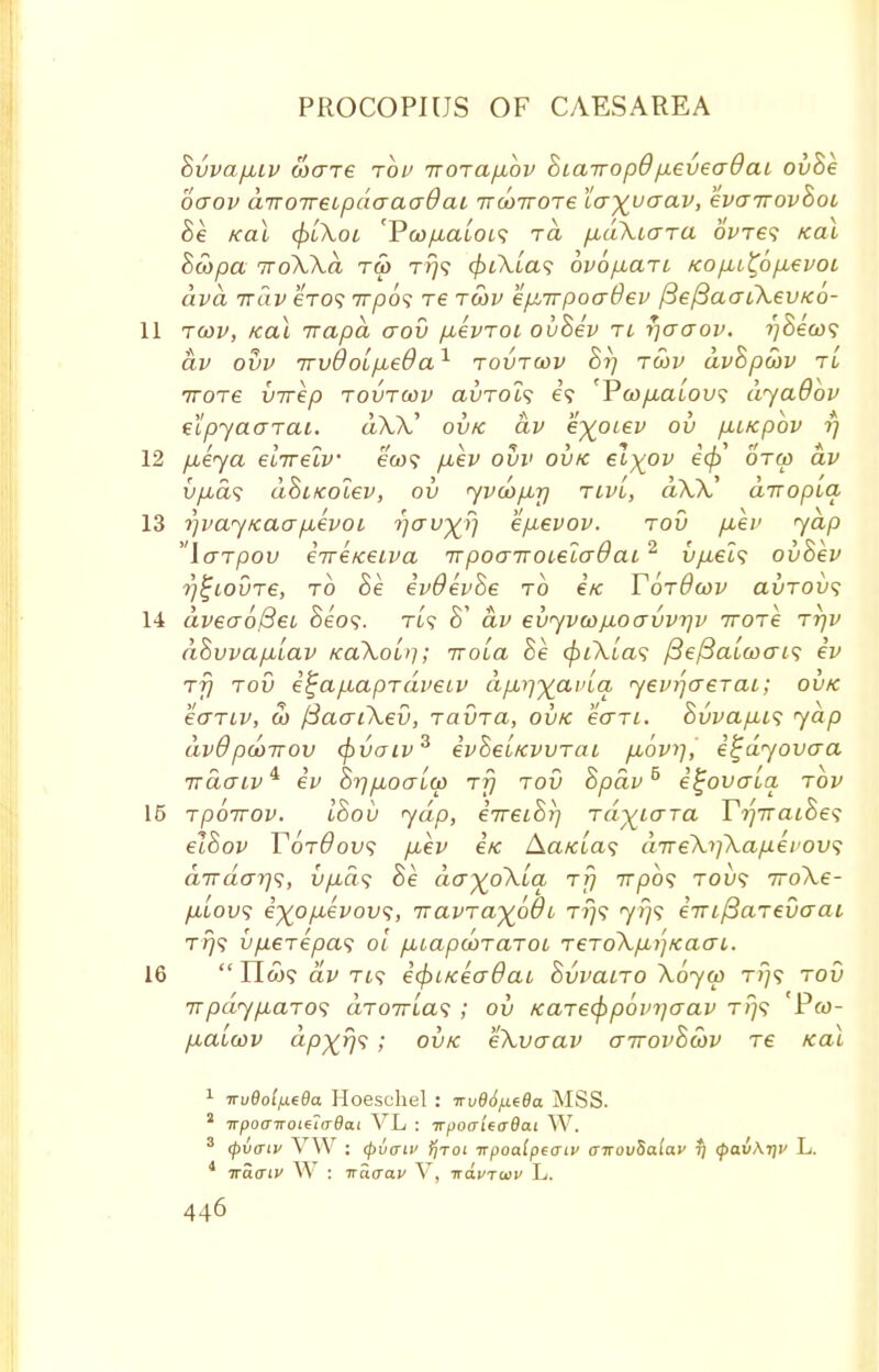 Bvvapnv ware top irorafiov Bia-wopd p.evea9ai ovBe oo~ov aTTOTreipaaaadai irwiroTe la^yaav, evairovBoi Be Kai (pikoi 'Poj/tiatoi? ra /xuXiara ovres kcu Bwpa TroWa ra t?}? 4>i\[a<; ovofian Kop,i£6p,evoL dvd irdv eVo? 7rpo? Te twv epLirpoadev /3e/3aaiXevKo- 11 twv, Kai Trapa aov p,evToi ovBev tl y)ooov. i)Bew<; av ovv irvOoLpLeda1 tovtwv Bjj twv avBpwv tl iroTe virep tovtwv avTols e? 'Ywp,aLov<; dyaOov eipyaaTai. aXA.' ovk av e^otev ov p,LKpov 17 12 pueya eiirelv e<w? pbev ovv ovk el)(Ov ecp otw av vpLcis dBiKolev, 011 yvwpbrj tlv'i, d\X.' airopia, 13 rjvajKaap.evoi i*i<jvyr\ ep-evov. tov p,ev yap laTpov iireKeiva irpoaiTOieZo-Oai2 vp.ei$ ovBev r/^tovTe, to Be evOevBe to e'/c YotOwv ai)TOv<; 14 dveao/3ei Se'09. rt? S' av evyvwp.oavvrjv iroTe ttjv dBvvapilav KaXoLq; TroLa Be c/nXia? /3e/3a«tfcrf? ev Tj) tov e%ap.apT(iveiv dpA^avla yevqceTai; ovk ecrTiv, 0) fBaaiXev, TavTa, ovk eo~Ti. Bvvapus yap dv9 pwtrov (pvaiv3 evBe'iKWTai p,6v>], e^dyovaa irdaw^ ev Brjpboalw tj} tov Bpav5 e^ovaia. tov 15 Tpoirov. IBov yap, eireiBrj TayiaTa YriiratBe^ elBov TotOovs p,ev ex Aa/aa? diTe\i]\aperov<; aTrdat-js, vp,d<; Be da^oXua ttj 717)0? toi? iroXe- /uoi/? i%op,evov<;, TtavTayoBi Tr)<; yi]<; eiufiaTevo-ai T775 vp,€Tepa<; 01 p,iap<x>TaToi TeTo\p,i']Kacri. 16  IIco? av Ti<? etfiiKeadat BvvaiTO \6yw tj}? tov 7rpdyp,aT0<i aT07rta? ; ov KaTecpp6in]crav t;}? Pw- p,aiwv dpxrjs ; ovk ekvaav airovBwv re Kai 1 irueoi/xeBa Hoeschel : Trvd6/j.e6a MSS. 2 TrpoairoieiaOai VL : irpoaieaBat YV. 3 (pvaiv VW : (pvffiv f/roi irpoalpeaiv <nrov8alav *; cf>av\r)V L. 4 ■ko.giv W : ■na.ua.v V, ■navrwv L.